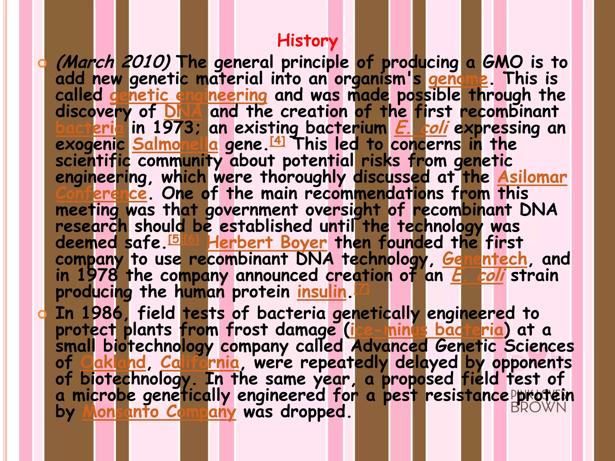 History(March 2010) The general principle of producing a GMO is to add new genetic material into an organism's genome. This is called genetic engineering and was made possible through the discovery of DNA and the creation of the first recombinant bacteria in 1973; an existing bacterium E. coli expressing an exogenicSalmonella gene.[4] This led to concerns in the scientific community about potential risks from genetic engineering, which were thoroughly discussed at the Asilomar Conference. One of the main recommendations from this meeting was that government oversight of recombinant DNA research should be established until the technology was deemed safe.[5][6]Herbert Boyer then founded the first company to use recombinant DNA technology, Genentech, and in 1978 the company announced creation of an E. coli strain producing the human protein insulin.[7]In 1986, field tests of bacteria genetically engineered to protect plants from frost damage (ice-minus bacteria) at a small biotechnology company called Advanced Genetic Sciences of Oakland, California, were repeatedly delayed by opponents of biotechnology. In the same year, a proposed field test of a microbe genetically engineered for a pest resistance protein by Monsanto Company was dropped.