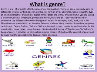 What is genre?
Genre is a set of principle s for the category of composition. The term genre is usually used to
categorize creative writing, speech, any type of form of art or utterance. Genre is just the type
of cinematography. For example, digital, film or black and white, or can be what you are taking
a picture of, such as landscape, portraiture, horror/macabre, ECT. Genre can be used to
determine the difference between the types of music, for example, Punk, Rock, Metal ETC.
There is no such word that can describe Genre as a whole. Many theorists have their very own
definition to Genre. Such as, Todorov. Todorov, is a well known theorist in media studies for his
contribution to narrative theory, know as his structuralist theory of “Equilibrium.”in Todorov’s
book of genre, it provides us with a clear mindful process of studying the concept of genre and
believes that the concept genre deserves more attention.
 