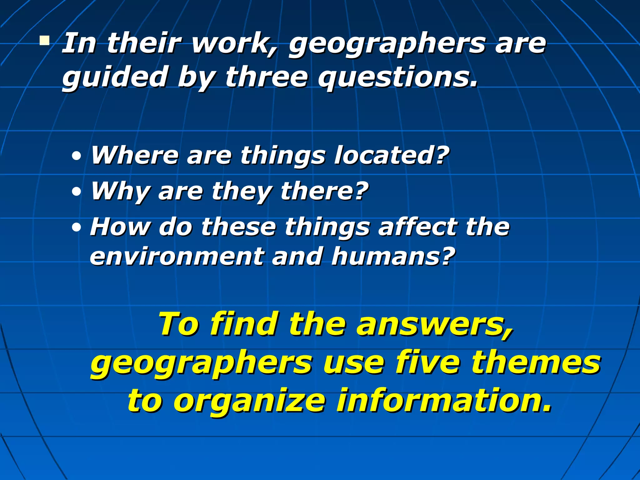  In their work, geographers areIn their work, geographers are
guided by three questions.guided by three questions.
• Where are things located?Where are things located?
• Why are they there?Why are they there?
• How do these things affect theHow do these things affect the
environment and humans?environment and humans?
To find the answers,To find the answers,
geographers use five themesgeographers use five themes
to organize information.to organize information.
 
