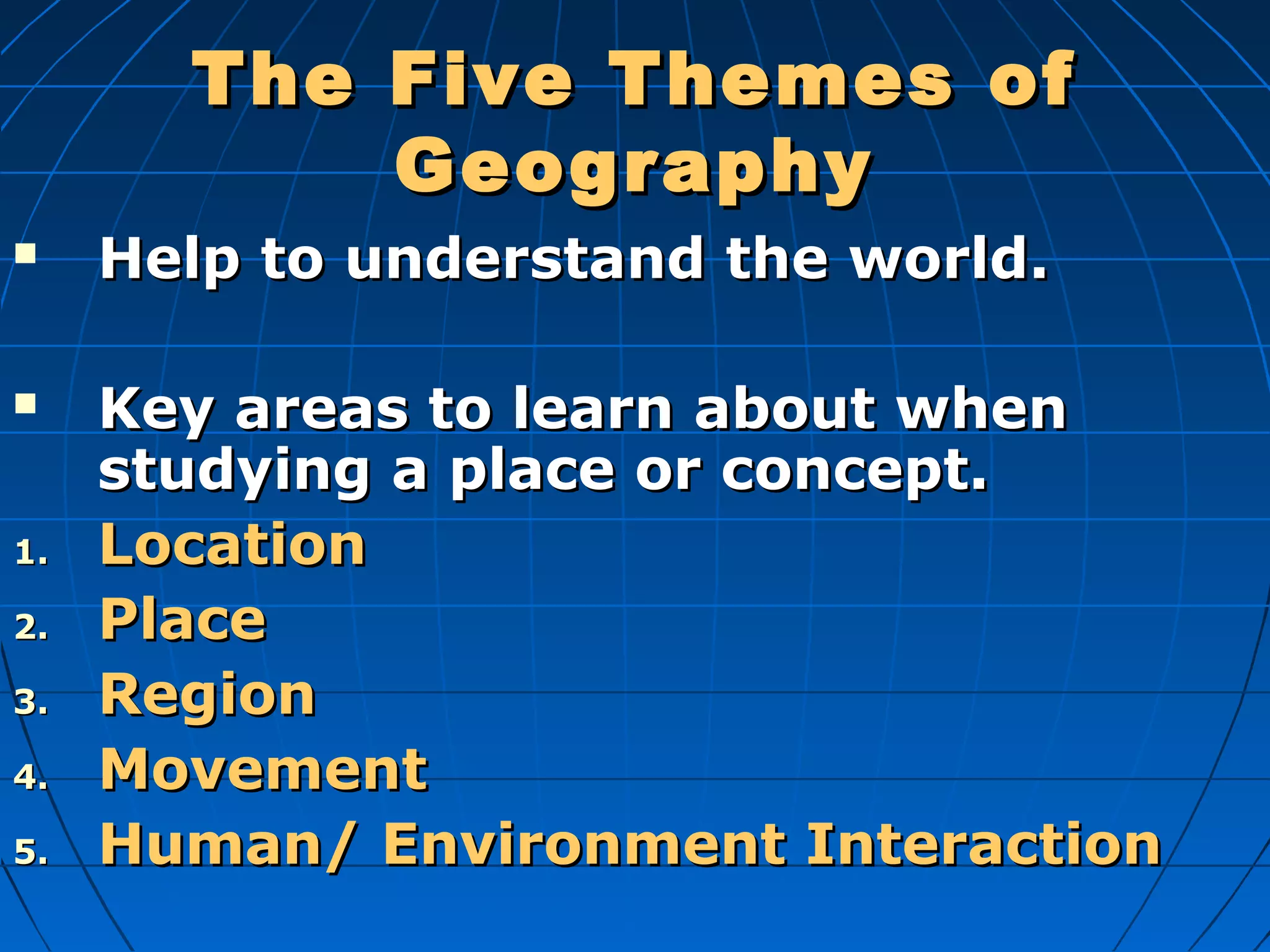 The Five Themes ofThe Five Themes of
GeographyGeography
 Help to understand the world.Help to understand the world.
 Key areas to learn about whenKey areas to learn about when
studying a place or concept.studying a place or concept.
1.1. LocationLocation
2.2. PlacePlace
3.3. RegionRegion
4.4. MovementMovement
5.5. Human/ Environment InteractionHuman/ Environment Interaction
 