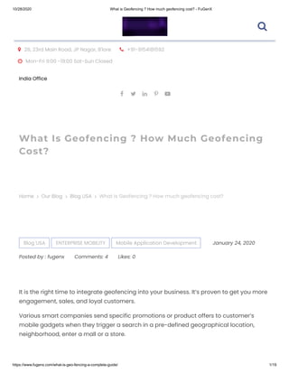 10/28/2020 What is Geofencing ? How much geofencing cost? - FuGenX
https://www.fugenx.com/what-is-geo-fencing-a-complete-guide/ 1/19
 26, 23rd Main Road, JP Nagar, B'lore  +91-9154181592
 Mon-Fri 9:00 -19:00 Sat-Sun Closed
India Office
    
What Is Geofencing ? How Much Geofencing
Cost?
Home Our Blog Blog USA   What is Geofencing ? How much geofencing cost?
Blog USA ENTERPRISE MOBILITY Mobile Application Development January 24, 2020
Posted by : fugenx Comments: 4 Likes: 0
It is the right time to integrate geofencing into your business. It’s proven to get you more
engagement, sales, and loyal customers.
Various smart companies send specific promotions or product offers to customer’s
mobile gadgets when they trigger a search in a pre-defined geographical location,
neighborhood, enter a mall or a store.

 