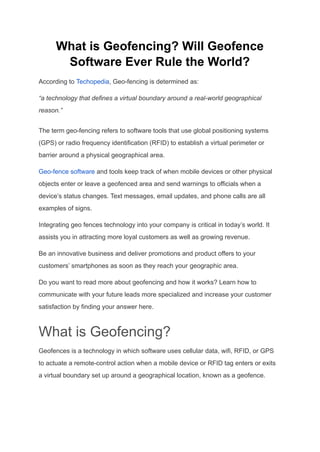 What is Geofencing? Will Geofence
Software Ever Rule the World?
According to Techopedia, Geo-fencing is determined as:
“a technology that defines a virtual boundary around a real-world geographical
reason.”
The term geo-fencing refers to software tools that use global positioning systems
(GPS) or radio frequency identification (RFID) to establish a virtual perimeter or
barrier around a physical geographical area.
Geo-fence software and tools keep track of when mobile devices or other physical
objects enter or leave a geofenced area and send warnings to officials when a
device’s status changes. Text messages, email updates, and phone calls are all
examples of signs.
Integrating geo fences technology into your company is critical in today’s world. It
assists you in attracting more loyal customers as well as growing revenue.
Be an innovative business and deliver promotions and product offers to your
customers’ smartphones as soon as they reach your geographic area.
Do you want to read more about geofencing and how it works? Learn how to
communicate with your future leads more specialized and increase your customer
satisfaction by finding your answer here.
What is Geofencing?
Geofences is a technology in which software uses cellular data, wifi, RFID, or GPS
to actuate a remote-control action when a mobile device or RFID tag enters or exits
a virtual boundary set up around a geographical location, known as a geofence.
 