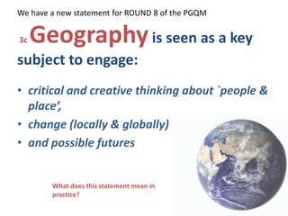 We have a new statement for ROUND 8 of the PGQM  3c Geographyis seen as a key subject to engage:  critical and creative thinking about `people & place’,  change (locally & globally)  and possible futures What does this statement mean in practice? 