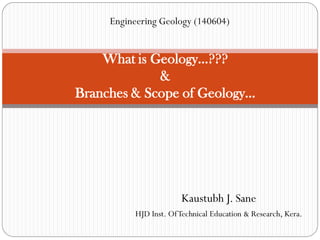 Kaustubh J. Sane
HJD Inst. OfTechnical Education & Research, Kera.
What is Geology…???
&
Branches & Scope of Geology…
Engineering Geology (140604)
 