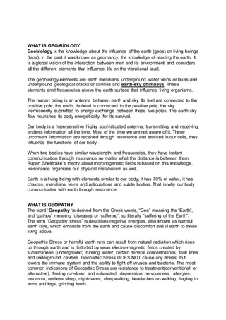 WHAT IS GEO-BIOLOGY 
Geobiology is the knowledge about the influence of the earth (geos) on living beings 
(bios). In the past it was known as geomancy, the knowledge of reading the earth. It 
is a global vision of the interaction between men and its environment and considers 
all the different elements that influence life on the vibrational level. 
The geobiology elements are earth meridians, underground water veins or lakes and 
underground geological cracks or cavities and earth-sky chimneys. These 
elements emit frequencies above the earth surface that influence living organisms. 
The human being is an antenna between earth and sky. Its feet are connected to the 
positive pole, the earth, its head is connected to the positive pole, the sky. 
Permanently submitted to energy exchange between these two poles. The earth sky 
flow nourishes its body energetically, for its survival. 
Our body is a hypersensitive highly sophisticated antenna, transmitting and receiving 
endless information all the time. Most of the time we are not aware of it. These 
unconsent information are received through resonance and stocked in our cells, they 
influence the functions of our body. 
When two bodies have similar wavelength and frequencies, they have instant 
communication through resonance no matter what the distance is between them. 
Rupert Sheldrake’s theory about morphogenetic fields is based on this knowledge. 
Resonance organizes our physical metabolism as well. 
Earth is a living being with elements similar to our body; it has 70% of water, it has 
chakras, meridians, veins and articulations and subtle bodies. That is why our body 
communicates with earth through resonance. 
WHAT IS GEOPATHY 
The word ‘Geopathy ‘is derived from the Greek words, “Geo” meaning the “Earth”, 
and “pathos” meaning ‘diseases’ or ‘suffering’, so literally “suffering of the Earth”. 
The term “Geopathy stress” is describes negative energies, also known as harmful 
earth rays, which emanate from the earth and cause discomfort and ill earth to those 
living above. 
Geopathic Stress or harmful earth rays can result from natural radiation which rises 
up through earth and is distorted by weak electro-magnetic fields created by 
subterranean (underground) running water, certain mineral concentrations, fault lines 
and underground cavities. Geopathic Stress DOES NOT cause any illness, but 
lowers the immune system and the ability to fight off viruses and bacteria. The most 
common indications of Geopathic Stress are resistance to treatment(conventional or 
alternative), feeling run-down and exhausted, depression, nervousness, allergies, 
insomnia, restless sleep, nightmares, sleepwalking, headaches on waking, tingling in 
arms and legs, grinding teeth. 
 