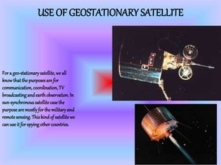 USE OF GEOSTATIONARY SATELLITE
Fora geo-stationarysatellite,we all
knowthatthepurposesarefor
communication, coordination, TV
broadcastingandearthobservation.In
sun-synchronoussatellitecasethe
purposearemostlyforthemilitaryand
remotesensing.Thiskindof satellitewe
canuseit forspyingothercountries.
 