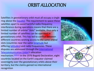 ORBIT ALLOCATION
Satellites in geostationary orbit must all occupy a single
ring above the Equator. The requirement to space these
satellites apart to avoid harmful radio-frequency
interference during operations means that there are a
limited number of orbital "slots" available, thus only a
limited number of satellites can be operated in
geostationary orbit. This has led to conflict between
different countries wishing access to the same orbital
slots (countries near the same longitude but
differing latitudes) and radio frequencies. These
disputes are addressed through the International
Telecommunication Union's allocation
mechanism.[10][11] In the 1976 Bogotá Declaration, eight
countries located on the Earth's equator claimed
sovereignty over the geostationary orbits above their
territory, but the claims gained no international
recognition
 