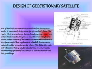DESIGN OF GEOSTSTIONARY SATELLITE
Mostof these birdsare communicationssatellitesof one descriptionor
another.A common earlydesign is that of a spin stabilizedcylinder.The
HughesHS376 seriesare typical: the main bodybeing some 3 meterslong
and 2 metersin diameter.This grows to around6 metersin length once
on orbitwiththe extension of the communicationsantennae and an extra
skirtof solar panels.These supplement the cellswhichalreadycover the
mainbody,making a verynice specular reflector.Thisskirtand the main
bodyrotateaboutthe long axis,typicallyat around55 r.p.m.,whilst the
antennaand equipment shelf are despun so as to maintain contact with
their groundtarget
 