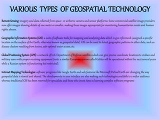 VARIOUS TYPES OF GEOSPATIAL TECHNOLOGY
Remote Sensing:imagery and data collected from space- or airborne camera and sensor platforms. Some commercial satellite image providers
now offer images showing details of one-meter or smaller, making these images appropriate for monitoring humanitarian needs and human
rights abuses.
GeographicInformationSystems(GIS):a suite of software tools for mapping and analyzing data which is geo referenced (assigned a specific
location on the surface of the Earth, otherwise known as geospatial data). GIS can be used to detect geographic patterns in other data, such as
disease clusters resulting from toxins, sub-optimal water access, etc.
GlobalPositioningSystem(GPS):a network of U.S. Department of Defense satellites which can give precise coordinate locations to civilian and
military users with proper receiving equipment (note: a similar European system called Galileo will be operational within the next several years
while a Russian system is functioning but restricted).
InternetMappingTechnologies:software programs like Google Earth and web features like Microsoft Virtual Earth are changing the way
geospatial data is viewed and shared. The developments in user interface are also making such technologies available to a wider audience
whereas traditional GIS has been reserved for specialists and those who invest time in learning complex software programs
 