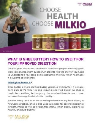 WHAT IS GHEE BUTTER? HOW TO USE IT FOR
YOUR IMPROVED DIGESTION
What is ghee butter and why health conscious people are using ghee
in diet are an important question. In order to find the answer, you need
to understand a few basic points about this milk fat, which has made
it a super food in kitchen.
What ghee butter is?
Ghee butter is more clarified butter version of milk butter. It is made
from pure cow’s milk. It is also known as clarified butter. As ghee is
made from seething butter gently, the resultant flavor is much more
intricate than regular dairy butter quality.
Besides being used as an exclusive ingredient in many food dishes, in
Ayurvedic practice, ghee is also used as a base for several medicines
for both intake as well as for skin treatment, which clearly explains its
healthy and pure quality.
 