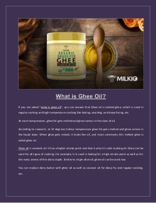 If you are asked “what is ghee oil”, you can answer that Ghee oil is melted ghee, which is used in
regular cooking and high-temperature cooking like baking, sautéing, and deep-frying, etc.
At room temperature, ghee fat gets melted and ghee comes in the state of oil.
According to research, at 32 degrees Celsius temperature ghee fat gets melted and ghee comes in
the liquid state. When ghee gets meted, it looks like oil, and most commonly this melted ghee is
called ghee oil.
Ghee oil is versatile oil. It has a higher smoke point and that is why it is safe cooking oil. Ghee can be
used for all types of cooking. For example, it is used in baking for a high smoke point as well as for
the nutty aroma of this dairy staple. Similar to virgin olive oil, ghee oil can be used raw.
You can replace dairy butter with ghee oil as well as coconut oil for deep fry and regular cooking,
etc.
 