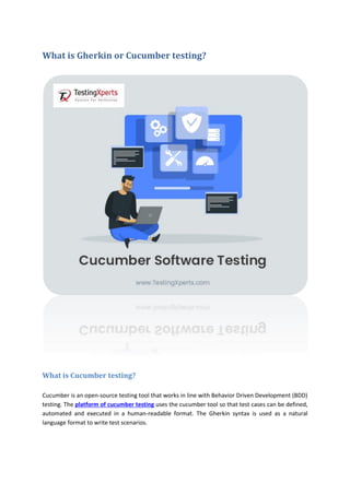 What is Gherkin or Cucumber testing?
What is Cucumber testing?
Cucumber is an open-source testing tool that works in line with Behavior Driven Development (BDD)
testing. The platform of cucumber testing uses the cucumber tool so that test cases can be defined,
automated and executed in a human-readable format. The Gherkin syntax is used as a natural
language format to write test scenarios.
 