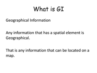 What is GIGeographical InformationAny information that has a spatial element is Geographical.That is any information that can be located on a map.