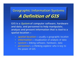 Geographic Information Systems
 Geographic Information Systems


GIS is a System of computer software, hardware
and data, and personnel to help manipulate,
analyze and present information that is tied to a
spatial location –
   •   spatial location – usually a geographic location
   •   information – visualization of analysis of data
   •   system – linking software, hardware, data
   •   personnel – a thinking explorer who is key to
       the power of GIS
 