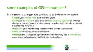 some examples of GISs – example 3 
In the street, a stranger asks you how to go by foot to a museum 
∙ Collect: your mental map built over the years 
∙ Manage: data stored in your brain and continuously updated as « things 
change in town » (streets are temporary closed as works are done, streets 
become one-way, etc.) 
∙ Use: query your mental map to retrieve the way to the museum 
∙ Share: tell the direction to the museum 
∙ Interpret: the stranger imagine that it can be far away and is considering 
going there by bus (and so, will ask you the bus lines) 
 