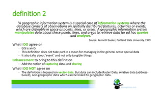 definition 2 
“A geographic information system is a special case of information systems where the 
database consists of observations on spatially distributed features, activities or events, 
which are definable in space as points, lines, or areas. A geographic information system 
manipulates data about these points, lines, and areas to retrieve data for ad hoc queries 
and analyses.” 
Source: Kenneth Dueker, Portland State University, 1979 
What I DO agree on 
∙ GIS is an IS 
∙ This definition does not take part in a mean for managing in the general sense spatial data 
∙ It also talks about ‘event’ and not only tangible things 
Enhancement to bring to this definition 
∙ Add the notion of capturing data, and sharing 
What I DO NOT agree on 
∙ The definition is focused on vector data. But data can include Raster Data, relative data (address-based), 
non-geographic data which can be linked to geographic data. 
 