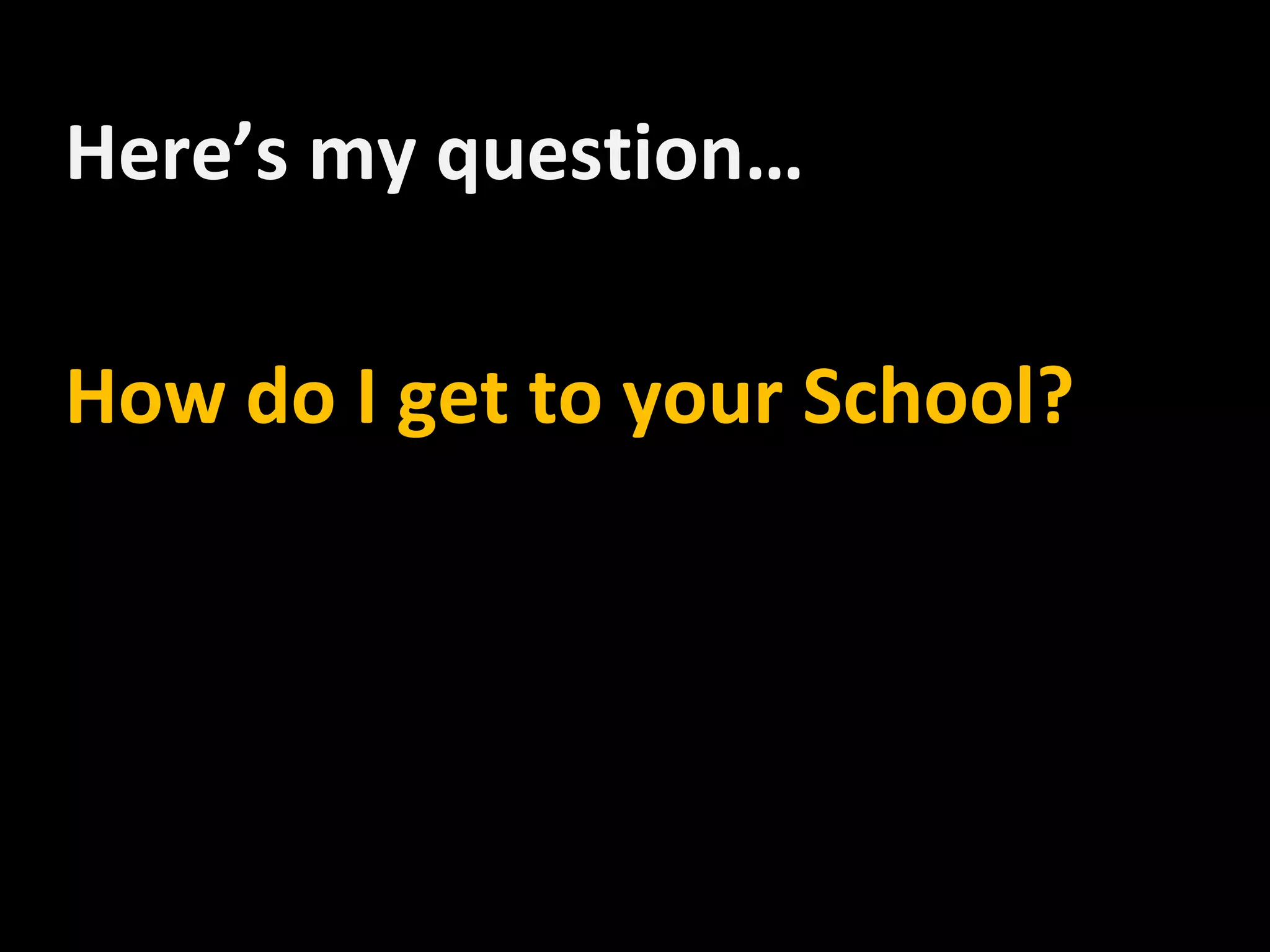 Here’s my question…

How do I get to your School?
 