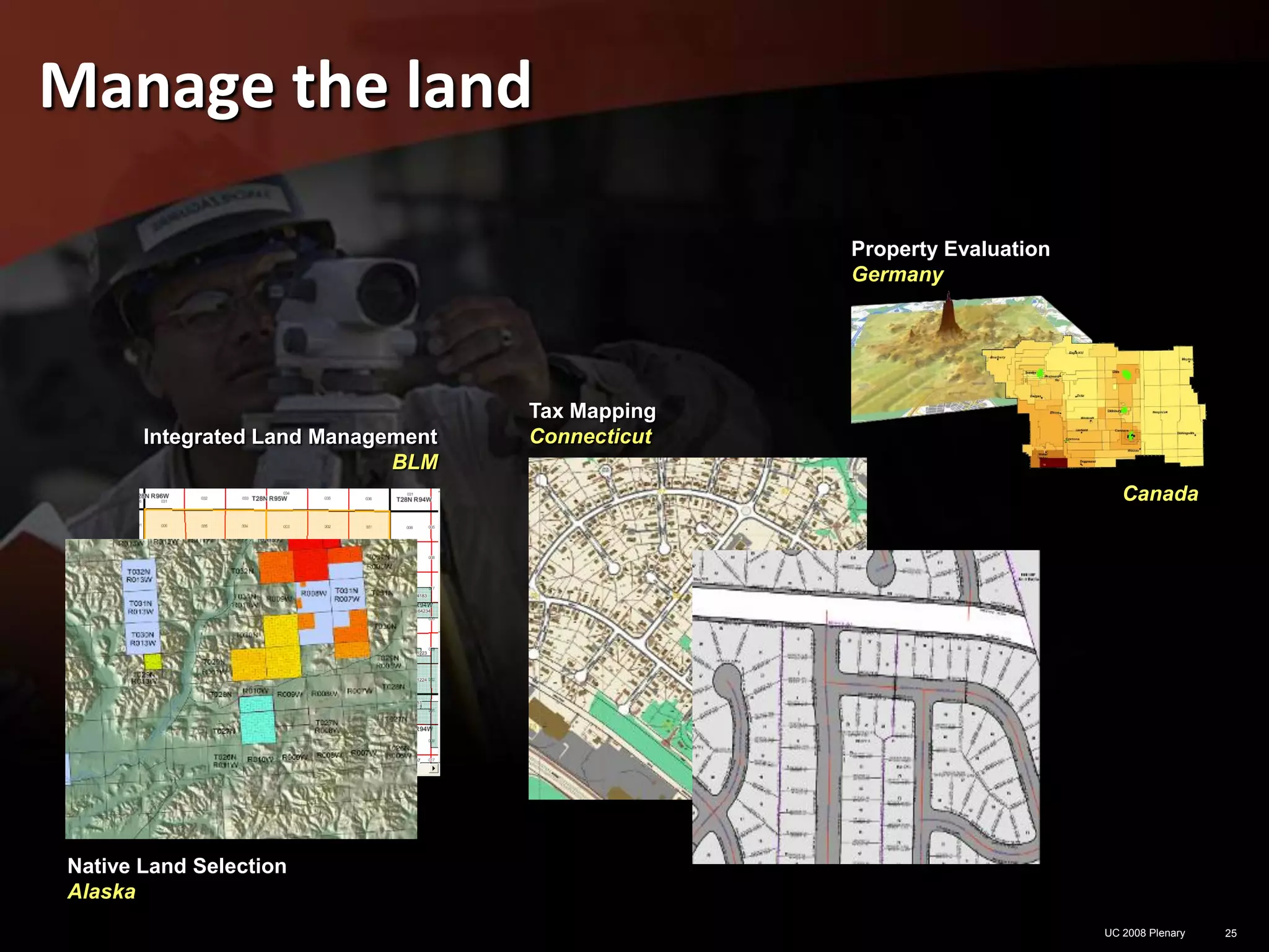 Manage the land

                                                  Property Evaluation
                                                  Germany




                                    Tax Mapping
       Integrated Land Management   Connecticut
                             BLM
                                                                           Canada




Native Land Selection
Alaska
                                                                        UC 2008 Plenary   25
 