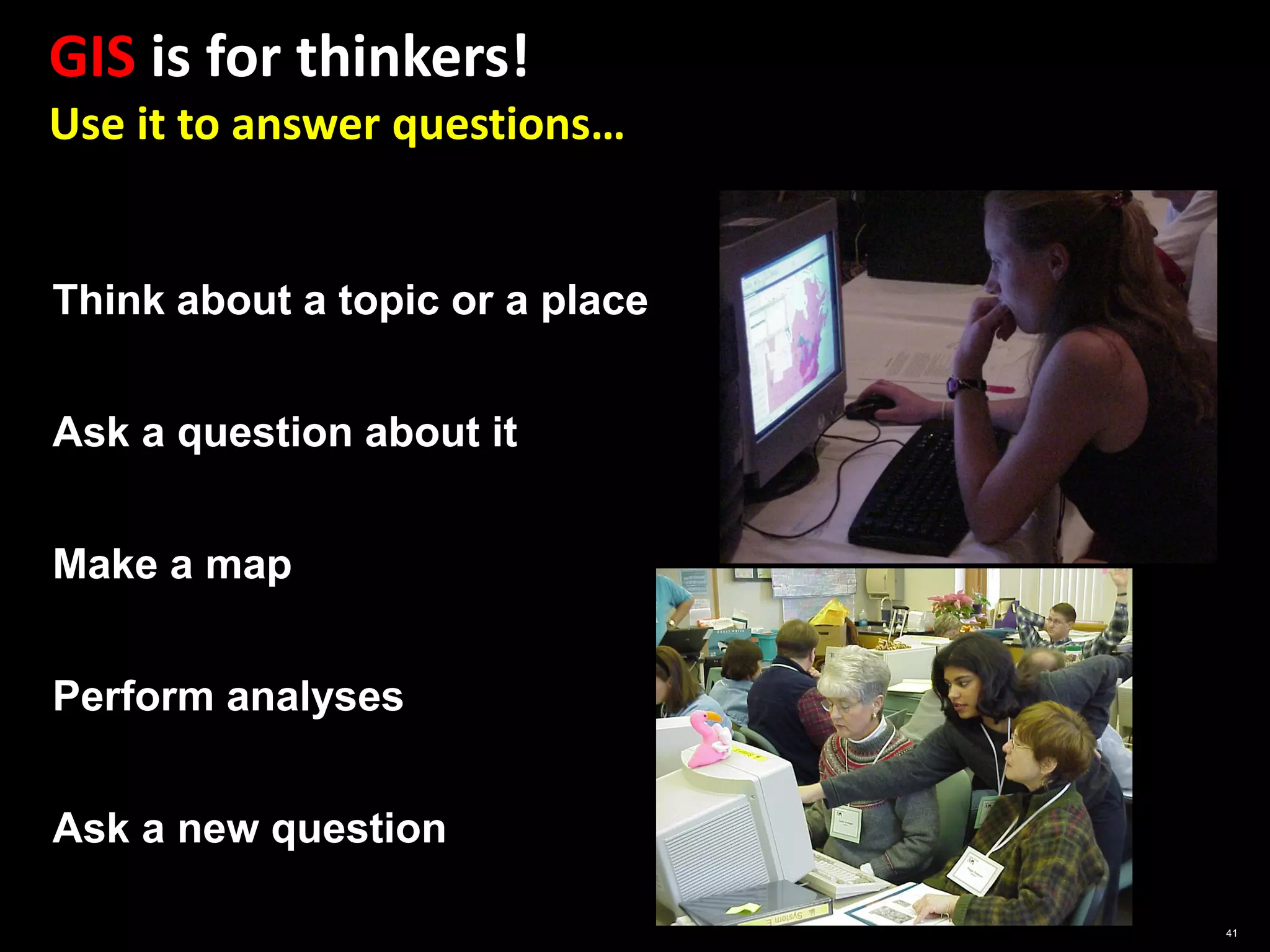 GIS is for thinkers!
Use it to answer questions…


Think about a topic or a place


Ask a question about it


Make a map


Perform analyses


Ask a new question

                                 41
 