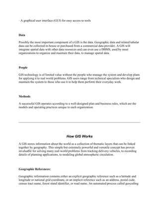 · A graphical user interface (GUI) for easy access to tools
Data
Possibly the most important component of a GIS is the data. Geographic data and related tabular
data can be collected in-house or purchased from a commercial data provider. A GIS will
integrate spatial data with other data resources and can even use a DBMS, used by most
organizations to organize and maintain their data, to manage spatial data.
People
GIS technology is of limited value without the people who manage the system and develop plans
for applying it to real world problems. GIS users range from technical specialists who design and
maintain the system to those who use it to help them perform their everyday work.
Methods
A successful GIS operates according to a well-designed plan and business rules, which are the
models and operating practices unique to each organization.
How GIS Works
A GIS stores information about the world as a collection of thematic layers that can be linked
together by geography. This simple but extremely powerful and versatile concept has proven
invaluable for solving many real-world problems from tracking delivery vehicles, to recording
details of planning applications, to modeling global atmospheric circulation.
Geographic References:
Geographic information contains either an explicit geographic reference such as a latitude and
longitude or national grid coordinate, or an implicit reference such as an address, postal code,
census tract name, forest stand identifier, or road name. An automated process called geocoding
 