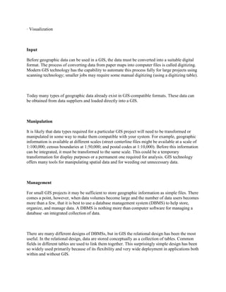 · Visualization
Input
Before geographic data can be used in a GIS, the data must be converted into a suitable digital
format. The process of converting data from paper maps into computer files is called digitizing.
Modern GIS technology has the capability to automate this process fully for large projects using
scanning technology; smaller jobs may require some manual digitizing (using a digitizing table).
Today many types of geographic data already exist in GIS-compatible formats. These data can
be obtained from data suppliers and loaded directly into a GIS.
Manipulation
It is likely that data types required for a particular GIS project will need to be transformed or
manipulated in some way to make them compatible with your system. For example, geographic
information is available at different scales (street centerline files might be available at a scale of
1:100,000; census boundaries at 1:50,000; and postal codes at 1:10,000). Before this information
can be integrated, it must be transformed to the same scale. This could be a temporary
transformation for display purposes or a permanent one required for analysis. GIS technology
offers many tools for manipulating spatial data and for weeding out unnecessary data.
Management
For small GIS projects it may be sufficient to store geographic information as simple files. There
comes a point, however, when data volumes become large and the number of data users becomes
more than a few, that it is best to use a database management system (DBMS) to help store,
organize, and manage data. A DBMS is nothing more than computer software for managing a
database -an integrated collection of data.
There are many different designs of DBMSs, but in GIS the relational design has been the most
useful. In the relational design, data are stored conceptually as a collection of tables. Common
fields in different tables are used to link them together. This surprisingly simple design has been
so widely used primarily because of its flexibility and very wide deployment in applications both
within and without GIS.
 
