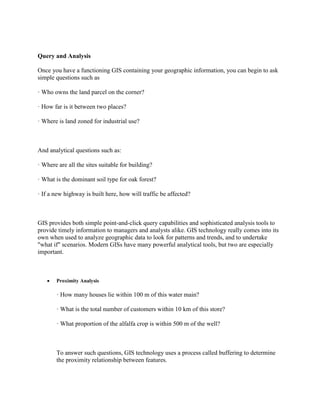 Query and Analysis
Once you have a functioning GIS containing your geographic information, you can begin to ask
simple questions such as
· Who owns the land parcel on the corner?
· How far is it between two places?
· Where is land zoned for industrial use?
And analytical questions such as:
· Where are all the sites suitable for building?
· What is the dominant soil type for oak forest?
· If a new highway is built here, how will traffic be affected?
GIS provides both simple point-and-click query capabilities and sophisticated analysis tools to
provide timely information to managers and analysts alike. GIS technology really comes into its
own when used to analyze geographic data to look for patterns and trends, and to undertake
"what if" scenarios. Modern GISs have many powerful analytical tools, but two are especially
important.
 Proximity Analysis
· How many houses lie within 100 m of this water main?
· What is the total number of customers within 10 km of this store?
· What proportion of the alfalfa crop is within 500 m of the well?
To answer such questions, GIS technology uses a process called buffering to determine
the proximity relationship between features.
 