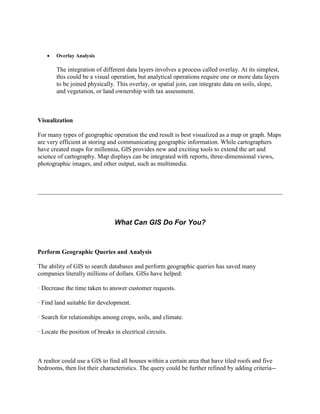 Overlay Analysis
The integration of different data layers involves a process called overlay. At its simplest,
this could be a visual operation, but analytical operations require one or more data layers
to be joined physically. This overlay, or spatial join, can integrate data on soils, slope,
and vegetation, or land ownership with tax assessment.
Visualization
For many types of geographic operation the end result is best visualized as a map or graph. Maps
are very efficient at storing and communicating geographic information. While cartographers
have created maps for millennia, GIS provides new and exciting tools to extend the art and
science of cartography. Map displays can be integrated with reports, three-dimensional views,
photographic images, and other output, such as multimedia.
What Can GIS Do For You?
Perform Geographic Queries and Analysis
The ability of GIS to search databases and perform geographic queries has saved many
companies literally millions of dollars. GISs have helped:
· Decrease the time taken to answer customer requests.
· Find land suitable for development.
· Search for relationships among crops, soils, and climate.
· Locate the position of breaks in electrical circuits.
A realtor could use a GIS to find all houses within a certain area that have tiled roofs and five
bedrooms, then list their characteristics. The query could be further refined by adding criteria--
 