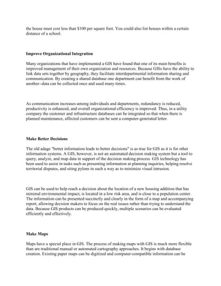 the house must cost less than $100 per square foot. You could also list houses within a certain
distance of a school.
Improve Organizational Integration
Many organizations that have implemented a GIS have found that one of its main benefits is
improved management of their own organization and resources. Because GISs have the ability to
link data sets together by geography, they facilitate interdepartmental information sharing and
communication. By creating a shared database one department can benefit from the work of
another--data can be collected once and used many times.
As communication increases among individuals and departments, redundancy is reduced,
productivity is enhanced, and overall organizational efficiency is improved. Thus, in a utility
company the customer and infrastructure databases can be integrated so that when there is
planned maintenance, affected customers can be sent a computer-generated letter.
Make Better Decisions
The old adage "better information leads to better decisions" is as true for GIS as it is for other
information systems. A GIS, however, is not an automated decision making system but a tool to
query, analyze, and map data in support of the decision making process. GIS technology has
been used to assist in tasks such as presenting information at planning inquiries, helping resolve
territorial disputes, and siting pylons in such a way as to minimize visual intrusion.
GIS can be used to help reach a decision about the location of a new housing addition that has
minimal environmental impact, is located in a low risk area, and is close to a population center.
The information can be presented succinctly and clearly in the form of a map and accompanying
report, allowing decision makers to focus on the real issues rather than trying to understand the
data. Because GIS products can be produced quickly, multiple scenarios can be evaluated
efficiently and effectively.
Make Maps
Maps have a special place in GIS. The process of making maps with GIS is much more flexible
than are traditional manual or automated cartography approaches. It begins with database
creation. Existing paper maps can be digitized and computer-compatible information can be
 