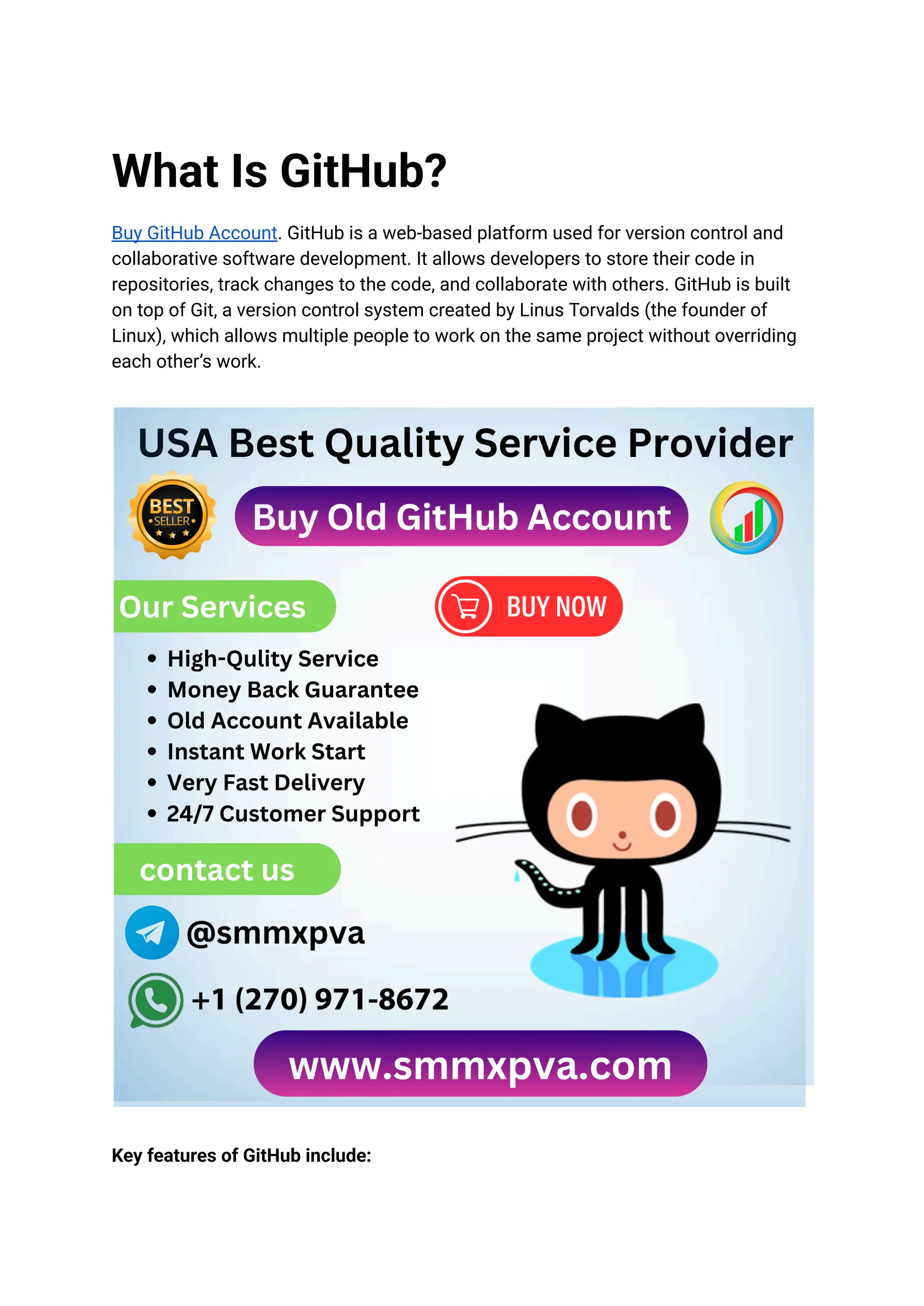 What Is GitHub?
Buy GitHub Account. GitHub is a web-based platform used for version control and
collaborative software development. It allows developers to store their code in
repositories, track changes to the code, and collaborate with others. GitHub is built
on top of Git, a version control system created by Linus Torvalds (the founder of
Linux), which allows multiple people to work on the same project without overriding
each other’s work.
Key features of GitHub include:
 