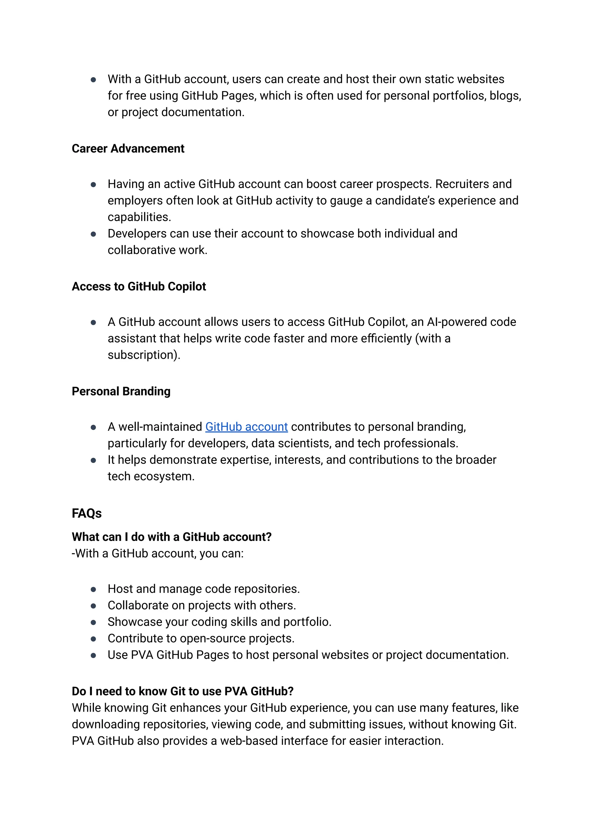 ●​ With a GitHub account, users can create and host their own static websites
for free using GitHub Pages, which is often used for personal portfolios, blogs,
or project documentation.
Career Advancement
●​ Having an active GitHub account can boost career prospects. Recruiters and
employers often look at GitHub activity to gauge a candidate’s experience and
capabilities.
●​ Developers can use their account to showcase both individual and
collaborative work.
Access to GitHub Copilot
●​ A GitHub account allows users to access GitHub Copilot, an AI-powered code
assistant that helps write code faster and more efficiently (with a
subscription).
Personal Branding
●​ A well-maintained GitHub account contributes to personal branding,
particularly for developers, data scientists, and tech professionals.
●​ It helps demonstrate expertise, interests, and contributions to the broader
tech ecosystem.
FAQs
What can I do with a GitHub account?​
-With a GitHub account, you can:
●​ Host and manage code repositories.
●​ Collaborate on projects with others.
●​ Showcase your coding skills and portfolio.
●​ Contribute to open-source projects.
●​ Use PVA GitHub Pages to host personal websites or project documentation.
Do I need to know Git to use PVA GitHub?​
While knowing Git enhances your GitHub experience, you can use many features, like
downloading repositories, viewing code, and submitting issues, without knowing Git.
PVA GitHub also provides a web-based interface for easier interaction.
 