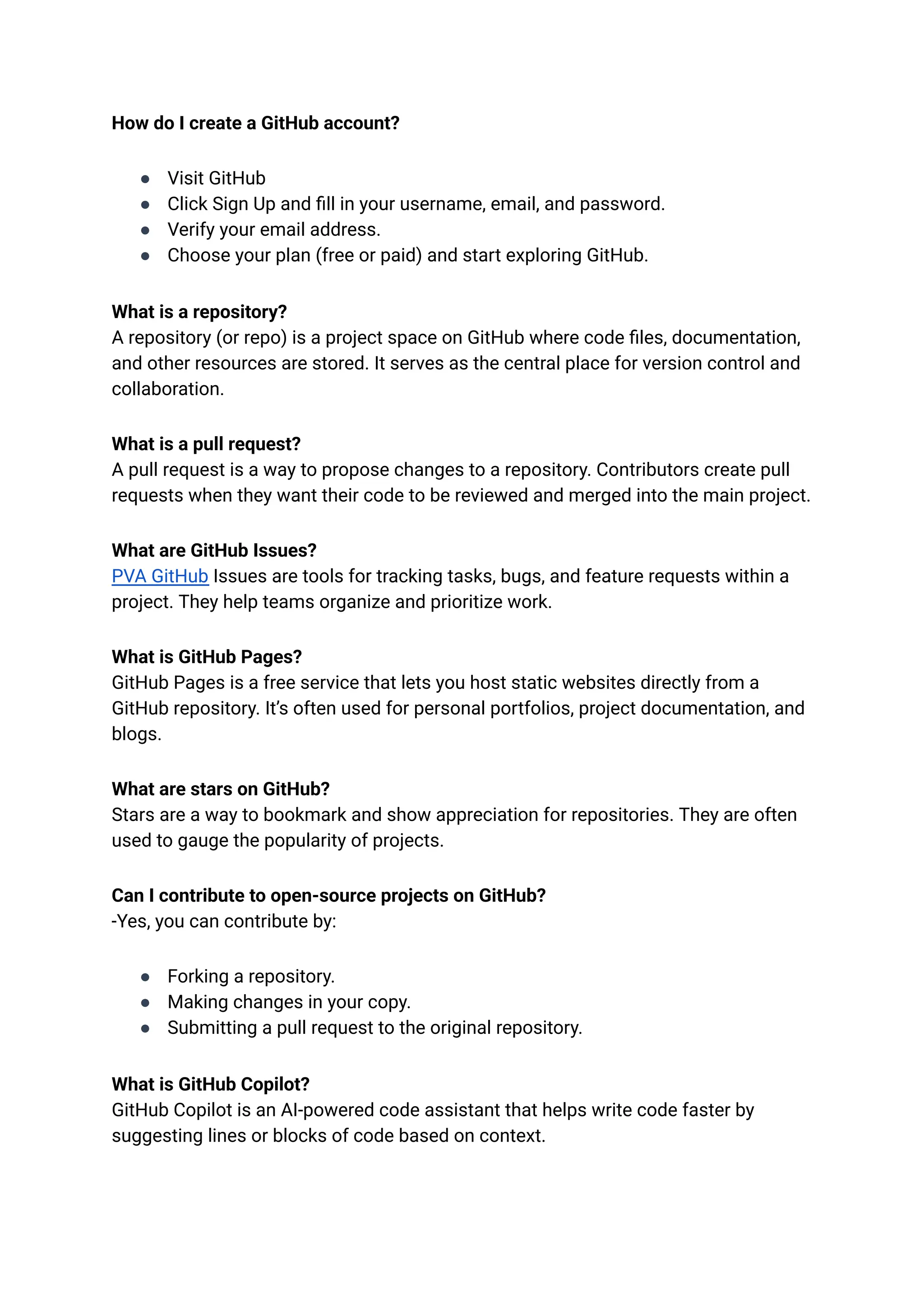 How do I create a GitHub account?
●​ Visit GitHub
●​ Click Sign Up and fill in your username, email, and password.
●​ Verify your email address.
●​ Choose your plan (free or paid) and start exploring GitHub.
What is a repository?​
A repository (or repo) is a project space on GitHub where code files, documentation,
and other resources are stored. It serves as the central place for version control and
collaboration.
What is a pull request?​
A pull request is a way to propose changes to a repository. Contributors create pull
requests when they want their code to be reviewed and merged into the main project.
What are GitHub Issues?​
PVA GitHub Issues are tools for tracking tasks, bugs, and feature requests within a
project. They help teams organize and prioritize work.
What is GitHub Pages?​
GitHub Pages is a free service that lets you host static websites directly from a
GitHub repository. It’s often used for personal portfolios, project documentation, and
blogs.
What are stars on GitHub?​
Stars are a way to bookmark and show appreciation for repositories. They are often
used to gauge the popularity of projects.
Can I contribute to open-source projects on GitHub?​
-Yes, you can contribute by:
●​ Forking a repository.
●​ Making changes in your copy.
●​ Submitting a pull request to the original repository.
What is GitHub Copilot?​
GitHub Copilot is an AI-powered code assistant that helps write code faster by
suggesting lines or blocks of code based on context.
 
