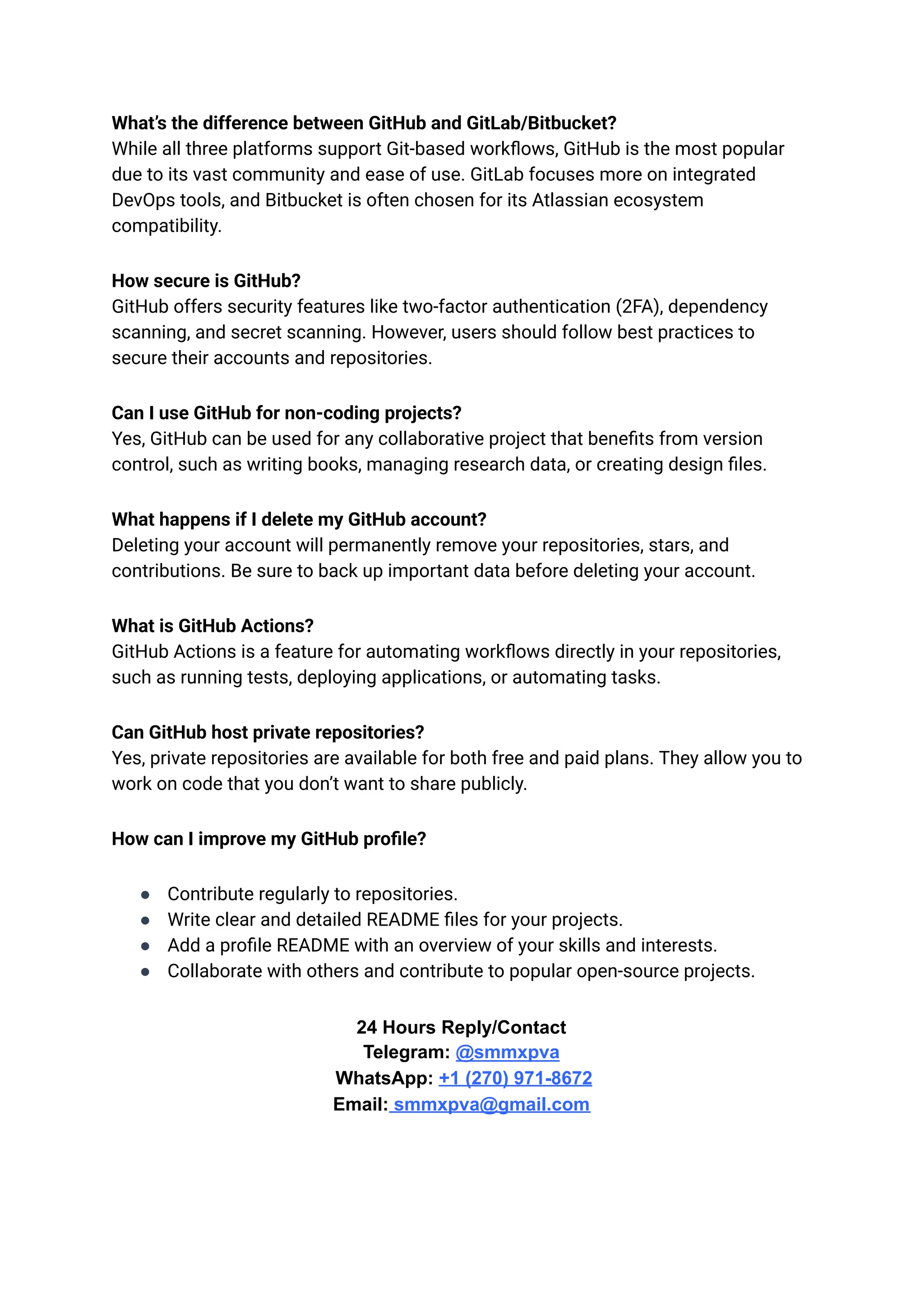 What’s the difference between GitHub and GitLab/Bitbucket?​
While all three platforms support Git-based workflows, GitHub is the most popular
due to its vast community and ease of use. GitLab focuses more on integrated
DevOps tools, and Bitbucket is often chosen for its Atlassian ecosystem
compatibility.
How secure is GitHub?​
GitHub offers security features like two-factor authentication (2FA), dependency
scanning, and secret scanning. However, users should follow best practices to
secure their accounts and repositories.
Can I use GitHub for non-coding projects?​
Yes, GitHub can be used for any collaborative project that benefits from version
control, such as writing books, managing research data, or creating design files.
What happens if I delete my GitHub account?​
Deleting your account will permanently remove your repositories, stars, and
contributions. Be sure to back up important data before deleting your account.
What is GitHub Actions?​
GitHub Actions is a feature for automating workflows directly in your repositories,
such as running tests, deploying applications, or automating tasks.
Can GitHub host private repositories?​
Yes, private repositories are available for both free and paid plans. They allow you to
work on code that you don’t want to share publicly.
How can I improve my GitHub profile?
●​ Contribute regularly to repositories.
●​ Write clear and detailed README files for your projects.
●​ Add a profile README with an overview of your skills and interests.
●​ Collaborate with others and contribute to popular open-source projects.
24 Hours Reply/Contact​
Telegram: @smmxpva
WhatsApp: +1 (270) 971-8672
Email: smmxpva@gmail.com
 