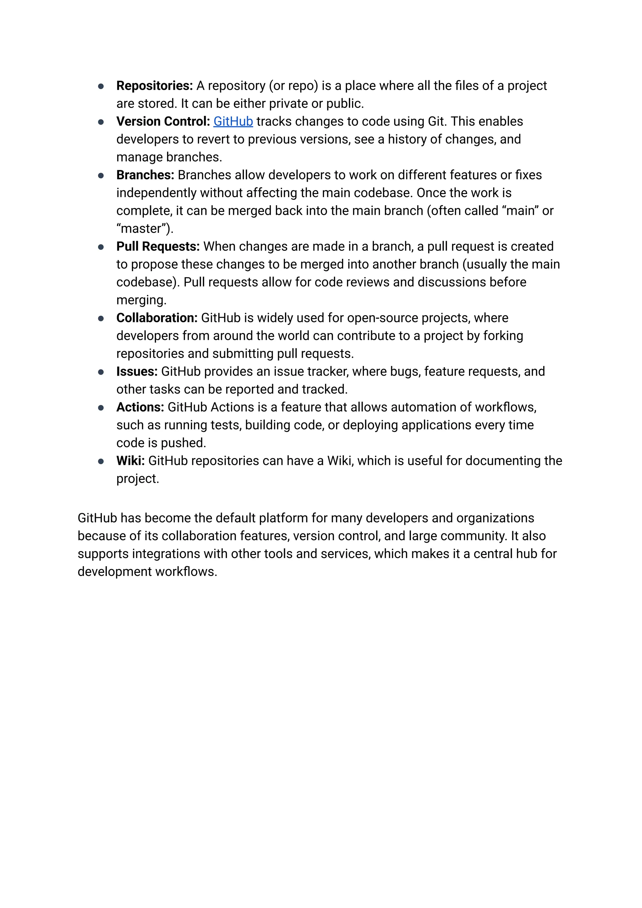 ●​ Repositories: A repository (or repo) is a place where all the files of a project
are stored. It can be either private or public.
●​ Version Control: GitHub tracks changes to code using Git. This enables
developers to revert to previous versions, see a history of changes, and
manage branches.
●​ Branches: Branches allow developers to work on different features or fixes
independently without affecting the main codebase. Once the work is
complete, it can be merged back into the main branch (often called “main” or
“master”).
●​ Pull Requests: When changes are made in a branch, a pull request is created
to propose these changes to be merged into another branch (usually the main
codebase). Pull requests allow for code reviews and discussions before
merging.
●​ Collaboration: GitHub is widely used for open-source projects, where
developers from around the world can contribute to a project by forking
repositories and submitting pull requests.
●​ Issues: GitHub provides an issue tracker, where bugs, feature requests, and
other tasks can be reported and tracked.
●​ Actions: GitHub Actions is a feature that allows automation of workflows,
such as running tests, building code, or deploying applications every time
code is pushed.
●​ Wiki: GitHub repositories can have a Wiki, which is useful for documenting the
project.
GitHub has become the default platform for many developers and organizations
because of its collaboration features, version control, and large community. It also
supports integrations with other tools and services, which makes it a central hub for
development workflows.
 