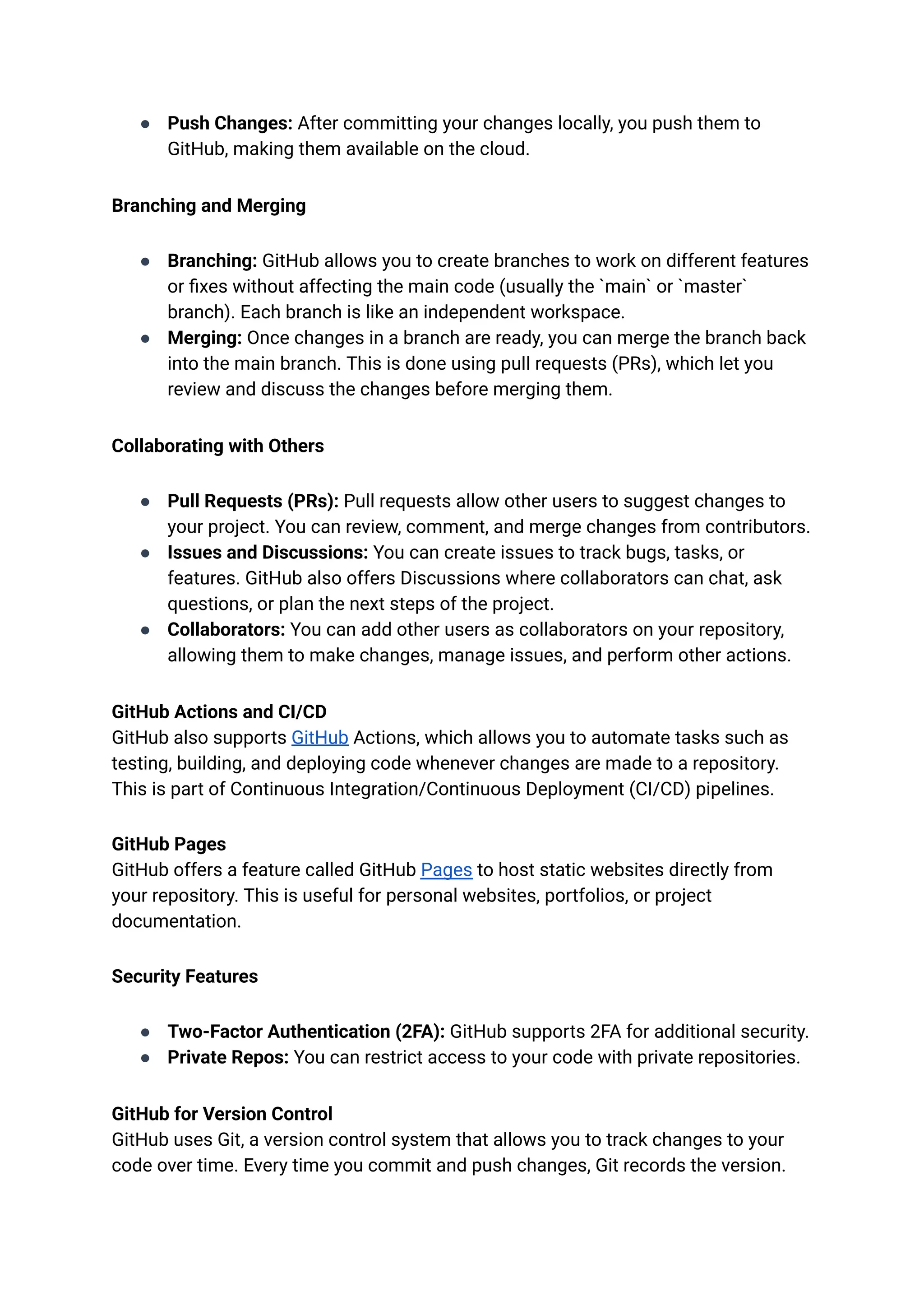 ●​ Push Changes: After committing your changes locally, you push them to
GitHub, making them available on the cloud.
Branching and Merging
●​ Branching: GitHub allows you to create branches to work on different features
or fixes without affecting the main code (usually the `main` or `master`
branch). Each branch is like an independent workspace.
●​ Merging: Once changes in a branch are ready, you can merge the branch back
into the main branch. This is done using pull requests (PRs), which let you
review and discuss the changes before merging them.
Collaborating with Others
●​ Pull Requests (PRs): Pull requests allow other users to suggest changes to
your project. You can review, comment, and merge changes from contributors.
●​ Issues and Discussions: You can create issues to track bugs, tasks, or
features. GitHub also offers Discussions where collaborators can chat, ask
questions, or plan the next steps of the project.
●​ Collaborators: You can add other users as collaborators on your repository,
allowing them to make changes, manage issues, and perform other actions.
GitHub Actions and CI/CD​
GitHub also supports GitHub Actions, which allows you to automate tasks such as
testing, building, and deploying code whenever changes are made to a repository.
This is part of Continuous Integration/Continuous Deployment (CI/CD) pipelines.
GitHub Pages​
GitHub offers a feature called GitHub Pages to host static websites directly from
your repository. This is useful for personal websites, portfolios, or project
documentation.
Security Features
●​ Two-Factor Authentication (2FA): GitHub supports 2FA for additional security.
●​ Private Repos: You can restrict access to your code with private repositories.
GitHub for Version Control​
GitHub uses Git, a version control system that allows you to track changes to your
code over time. Every time you commit and push changes, Git records the version.
 