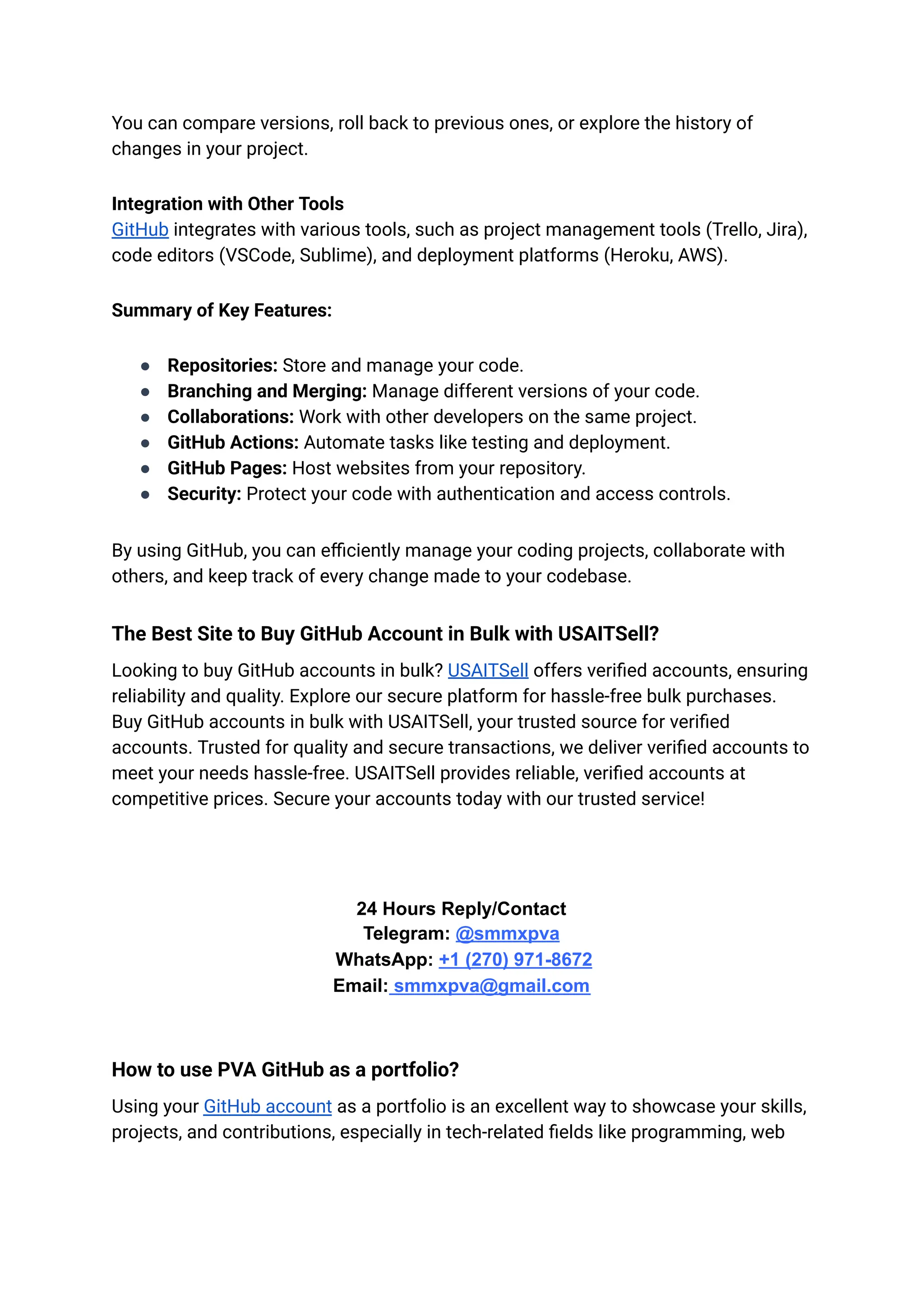 You can compare versions, roll back to previous ones, or explore the history of
changes in your project.
Integration with Other Tools​
GitHub integrates with various tools, such as project management tools (Trello, Jira),
code editors (VSCode, Sublime), and deployment platforms (Heroku, AWS).
Summary of Key Features:
●​ Repositories: Store and manage your code.
●​ Branching and Merging: Manage different versions of your code.
●​ Collaborations: Work with other developers on the same project.
●​ GitHub Actions: Automate tasks like testing and deployment.
●​ GitHub Pages: Host websites from your repository.
●​ Security: Protect your code with authentication and access controls.
By using GitHub, you can efficiently manage your coding projects, collaborate with
others, and keep track of every change made to your codebase.
Thе Bеst Sitе to Buy GitHub Account in Bulk with USAITSell?
Looking to buy GitHub accounts in bulk? USAITSell offers verified accounts, ensuring
reliability and quality. Explore our secure platform for hassle-free bulk purchases.
Buy GitHub accounts in bulk with USAITSell, your trusted source for verified
accounts. Trusted for quality and secure transactions, we deliver verified accounts to
meet your needs hassle-free. USAITSell provides reliable, verified accounts at
competitive prices. Secure your accounts today with our trusted service!
24 Hours Reply/Contact​
Telegram: @smmxpva
WhatsApp: +1 (270) 971-8672
Email: smmxpva@gmail.com
How to use PVA GitHub as a portfolio?
Using your GitHub account as a portfolio is an excellent way to showcase your skills,
projects, and contributions, especially in tech-related fields like programming, web
 