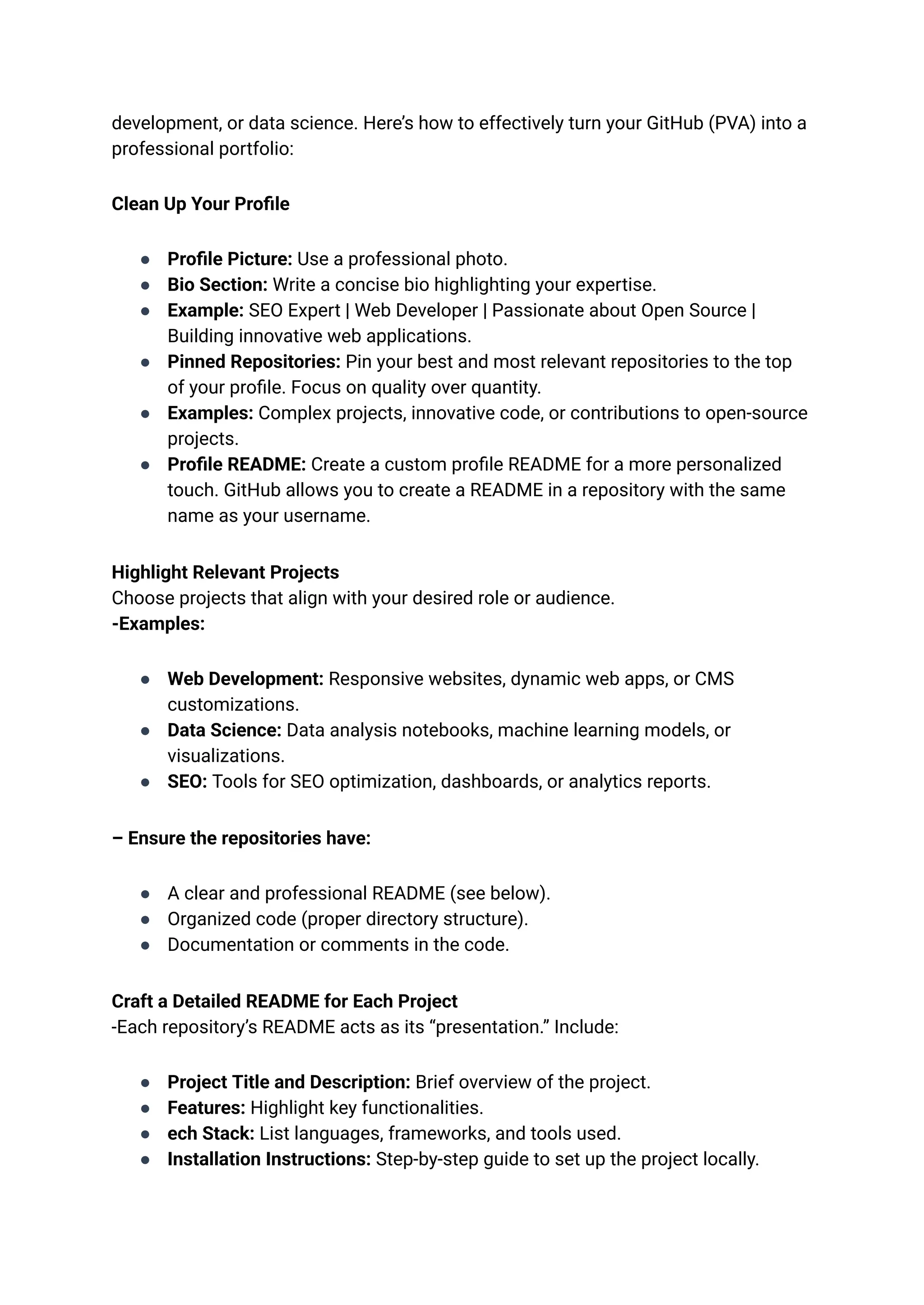 development, or data science. Here’s how to effectively turn your GitHub (PVA) into a
professional portfolio:
Clean Up Your Profile
●​ Profile Picture: Use a professional photo.
●​ Bio Section: Write a concise bio highlighting your expertise.
●​ Example: SEO Expert | Web Developer | Passionate about Open Source |
Building innovative web applications.
●​ Pinned Repositories: Pin your best and most relevant repositories to the top
of your profile. Focus on quality over quantity.
●​ Examples: Complex projects, innovative code, or contributions to open-source
projects.
●​ Profile README: Create a custom profile README for a more personalized
touch. GitHub allows you to create a README in a repository with the same
name as your username.
Highlight Relevant Projects​
Choose projects that align with your desired role or audience.​
-Examples:
●​ Web Development: Responsive websites, dynamic web apps, or CMS
customizations.
●​ Data Science: Data analysis notebooks, machine learning models, or
visualizations.
●​ SEO: Tools for SEO optimization, dashboards, or analytics reports.
– Ensure the repositories have:
●​ A clear and professional README (see below).
●​ Organized code (proper directory structure).
●​ Documentation or comments in the code.
Craft a Detailed README for Each Project​
-Each repository’s README acts as its “presentation.” Include:
●​ Project Title and Description: Brief overview of the project.
●​ Features: Highlight key functionalities.
●​ ech Stack: List languages, frameworks, and tools used.
●​ Installation Instructions: Step-by-step guide to set up the project locally.
 