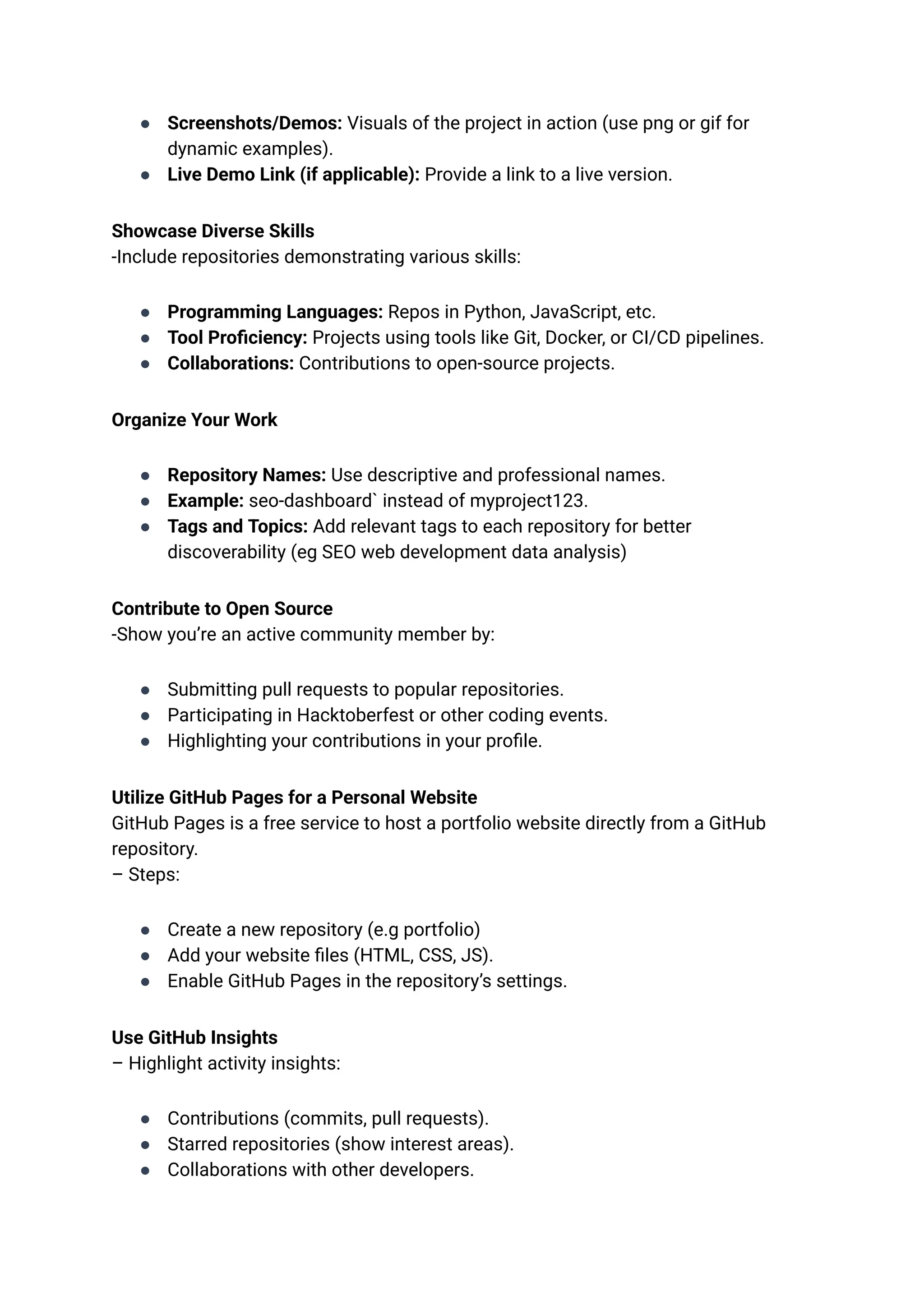 ●​ Screenshots/Demos: Visuals of the project in action (use png or gif for
dynamic examples).
●​ Live Demo Link (if applicable): Provide a link to a live version.
Showcase Diverse Skills​
-Include repositories demonstrating various skills:
●​ Programming Languages: Repos in Python, JavaScript, etc.
●​ Tool Proficiency: Projects using tools like Git, Docker, or CI/CD pipelines.
●​ Collaborations: Contributions to open-source projects.
Organize Your Work
●​ Repository Names: Use descriptive and professional names.
●​ Example: seo-dashboard` instead of myproject123.
●​ Tags and Topics: Add relevant tags to each repository for better
discoverability (eg SEO web development data analysis)
Contribute to Open Source​
-Show you’re an active community member by:
●​ Submitting pull requests to popular repositories.
●​ Participating in Hacktoberfest or other coding events.
●​ Highlighting your contributions in your profile.
Utilize GitHub Pages for a Personal Website​
GitHub Pages is a free service to host a portfolio website directly from a GitHub
repository.​
– Steps:
●​ Create a new repository (e.g portfolio)
●​ Add your website files (HTML, CSS, JS).
●​ Enable GitHub Pages in the repository’s settings.
Use GitHub Insights​
– Highlight activity insights:
●​ Contributions (commits, pull requests).
●​ Starred repositories (show interest areas).
●​ Collaborations with other developers.
 