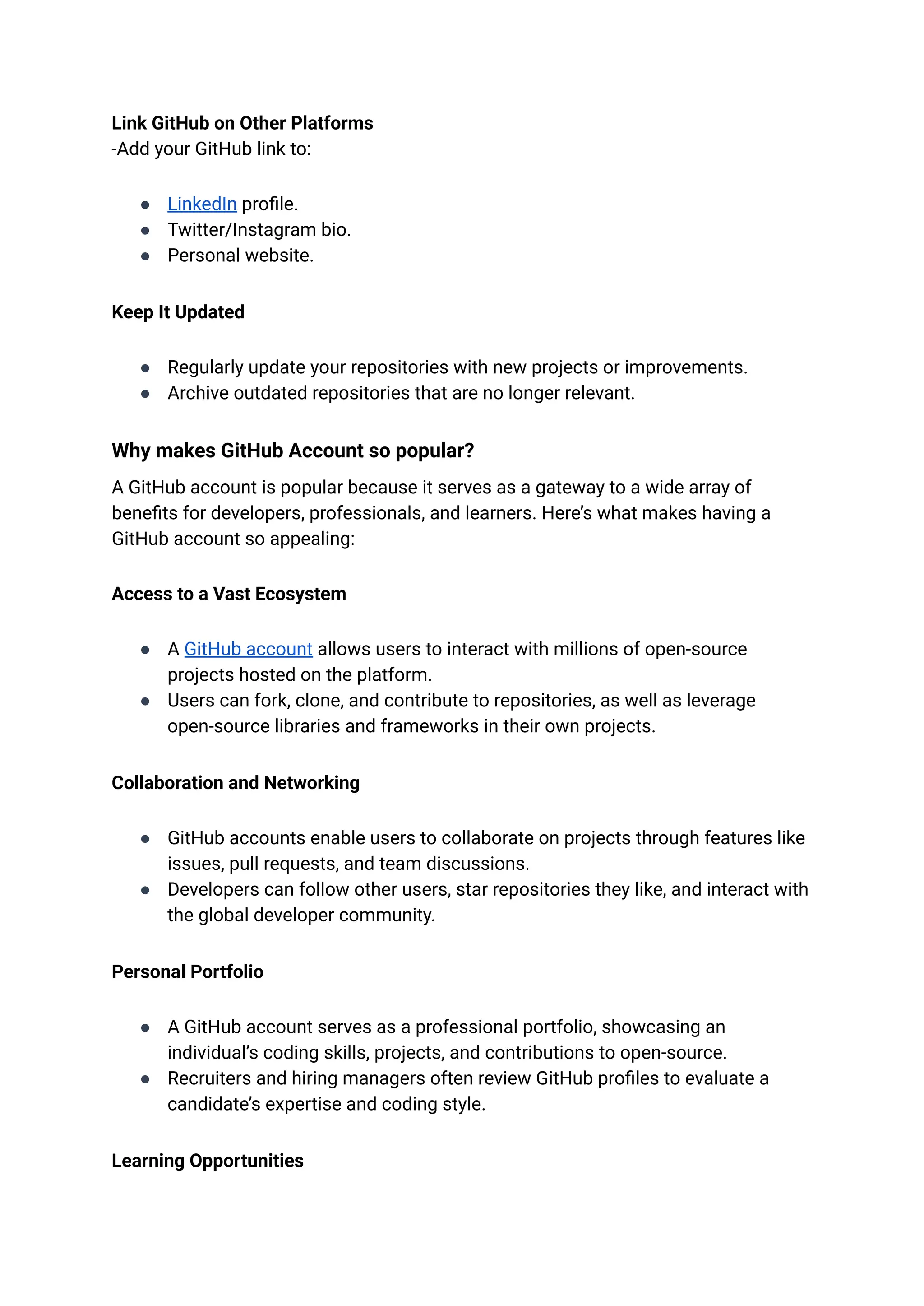 Link GitHub on Other Platforms​
-Add your GitHub link to:
●​ LinkedIn profile.
●​ Twitter/Instagram bio.
●​ Personal website.
Keep It Updated
●​ Regularly update your repositories with new projects or improvements.
●​ Archive outdated repositories that are no longer relevant.
Why makes GitHub Account so popular?
A GitHub account is popular because it serves as a gateway to a wide array of
benefits for developers, professionals, and learners. Here’s what makes having a
GitHub account so appealing:
Access to a Vast Ecosystem
●​ A GitHub account allows users to interact with millions of open-source
projects hosted on the platform.
●​ Users can fork, clone, and contribute to repositories, as well as leverage
open-source libraries and frameworks in their own projects.
Collaboration and Networking
●​ GitHub accounts enable users to collaborate on projects through features like
issues, pull requests, and team discussions.
●​ Developers can follow other users, star repositories they like, and interact with
the global developer community.
Personal Portfolio
●​ A GitHub account serves as a professional portfolio, showcasing an
individual’s coding skills, projects, and contributions to open-source.
●​ Recruiters and hiring managers often review GitHub profiles to evaluate a
candidate’s expertise and coding style.
Learning Opportunities
 