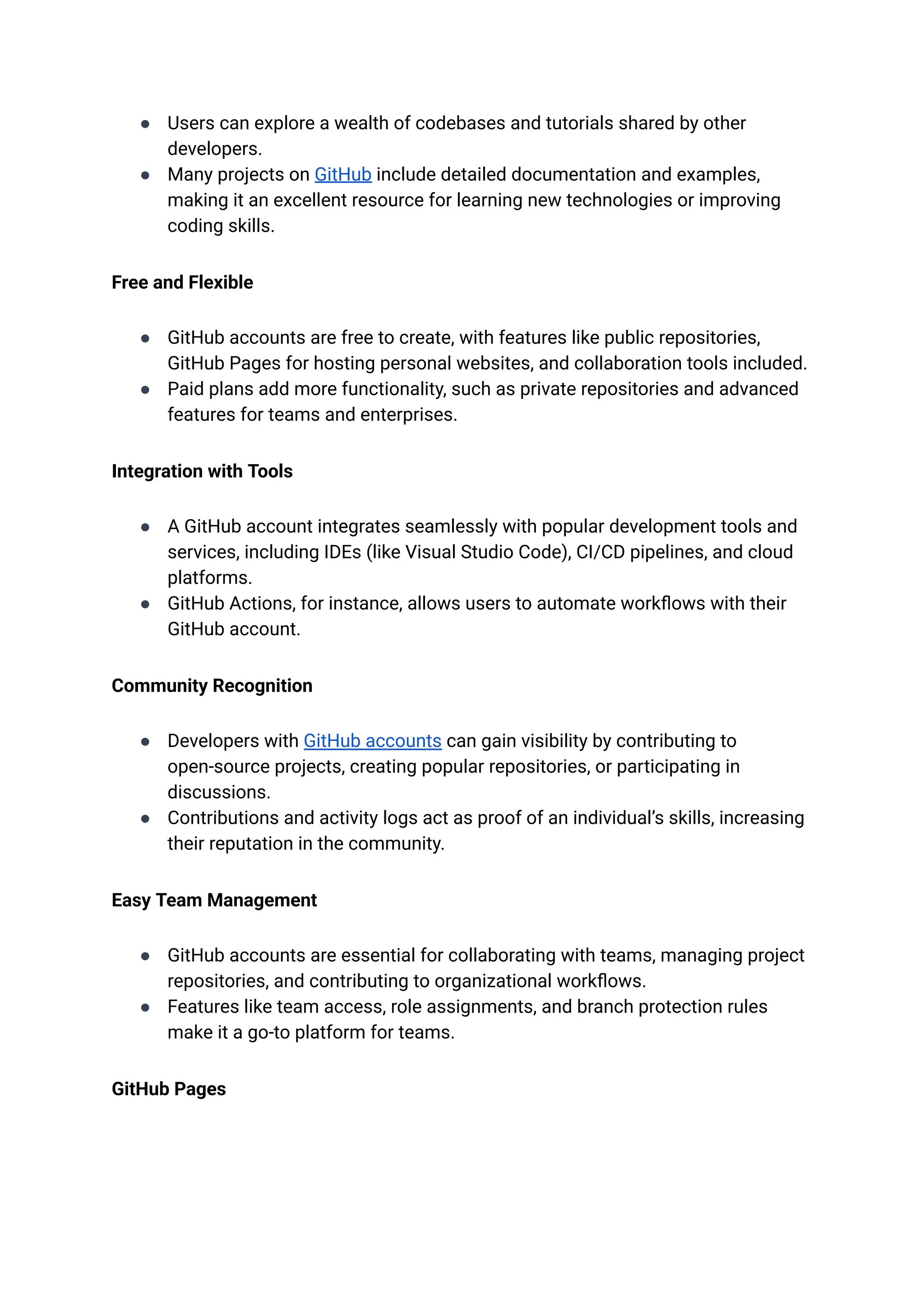 ●​ Users can explore a wealth of codebases and tutorials shared by other
developers.
●​ Many projects on GitHub include detailed documentation and examples,
making it an excellent resource for learning new technologies or improving
coding skills.
Free and Flexible
●​ GitHub accounts are free to create, with features like public repositories,
GitHub Pages for hosting personal websites, and collaboration tools included.
●​ Paid plans add more functionality, such as private repositories and advanced
features for teams and enterprises.
Integration with Tools
●​ A GitHub account integrates seamlessly with popular development tools and
services, including IDEs (like Visual Studio Code), CI/CD pipelines, and cloud
platforms.
●​ GitHub Actions, for instance, allows users to automate workflows with their
GitHub account.
Community Recognition
●​ Developers with GitHub accounts can gain visibility by contributing to
open-source projects, creating popular repositories, or participating in
discussions.
●​ Contributions and activity logs act as proof of an individual’s skills, increasing
their reputation in the community.
Easy Team Management
●​ GitHub accounts are essential for collaborating with teams, managing project
repositories, and contributing to organizational workflows.
●​ Features like team access, role assignments, and branch protection rules
make it a go-to platform for teams.
GitHub Pages
 