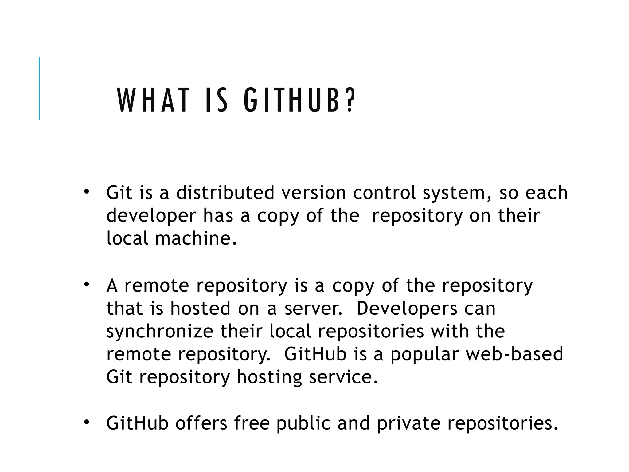 WHAT IS GITHUB?
• Git is a distributed version control system, so each
developer has a copy of the repository on their
local machine.
• A remote repository is a copy of the repository
that is hosted on a server. Developers can
synchronize their local repositories with the
remote repository. GitHub is a popular web-based
Git repository hosting service.
• GitHub offers free public and private repositories.
 