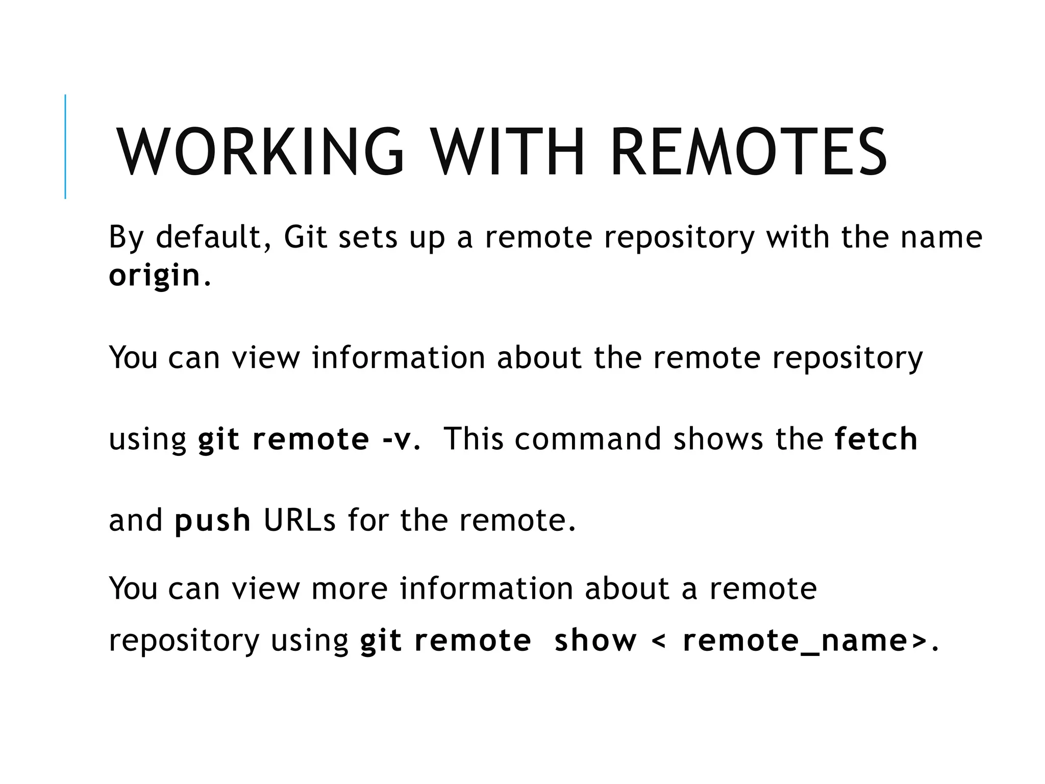WORKING WITH REMOTES
By default, Git sets up a remote repository with the name
origin.
You can view information about the remote repository
using git remote -v. This command shows the fetch
and push URLs for the remote.
You can view more information about a remote
repository using git remote show < remote_name>.
 