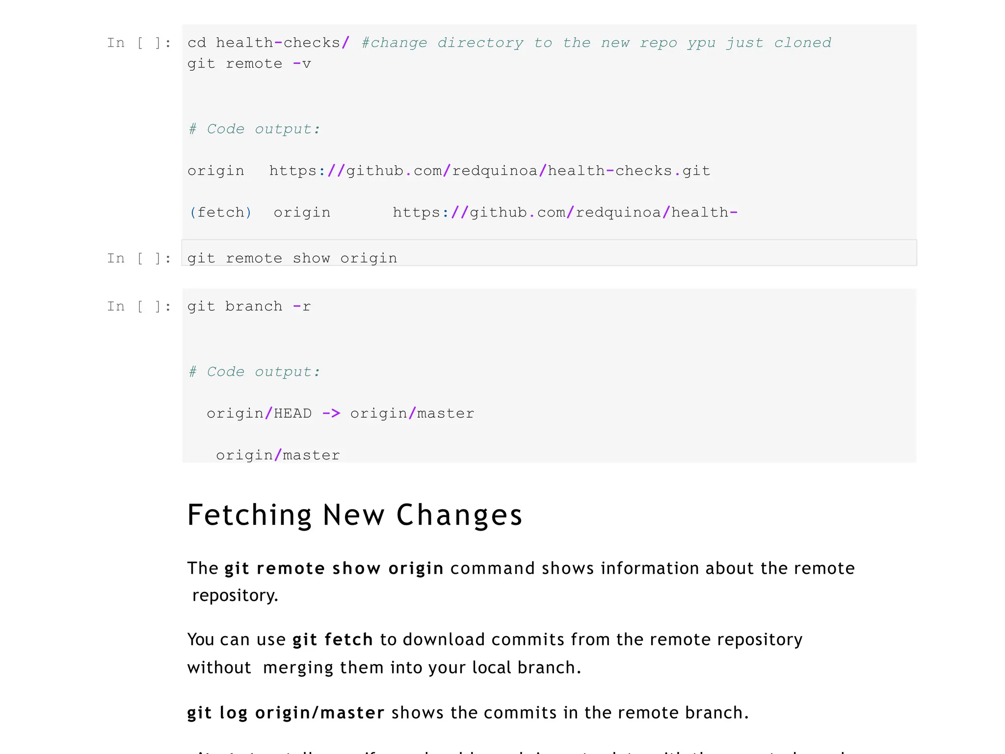 cd health-checks/ #change directory to the new repo ypu just cloned
git remote -v
# Code output:
origin https://github.com/redquinoa/health-checks.git
(fetch) origin https://github.com/redquinoa/health-
checks.git (push)
git remote show origin
git branch -r
# Code output:
origin/HEAD -> origin/master
origin/master
Fetching New Changes
The git remote show origin command shows information about the remote
repository.
You can use git fetch to download commits from the remote repository
without merging them into your local branch.
git log origin/master shows the commits in the remote branch.
In [ ]:
In [ ]:
In [ ]:
 