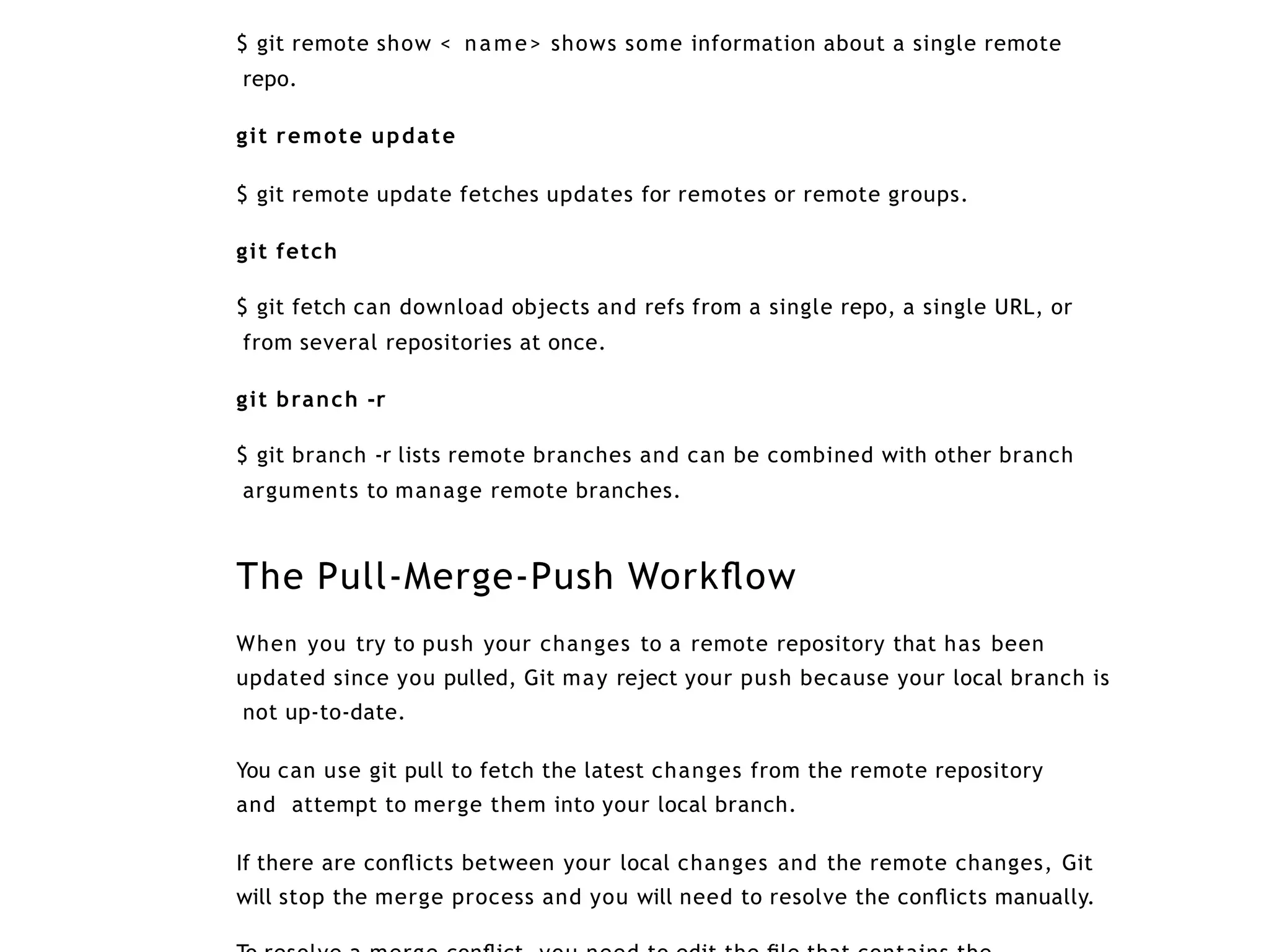 $ git remote show < name> shows some information about a single remote
repo.
git remote update
$ git remote update fetches updates for remotes or remote groups.
git fetch
$ git fetch can download objects and refs from a single repo, a single URL, or
from several repositories at once.
git branch -r
$ git branch -r lists remote branches and can be combined with other branch
arguments to manage remote branches.
The Pull-Merge-Push Workﬂow
When you try to push your changes to a remote repository that has been
updated since you pulled, Git may reject your push because your local branch is
not up-to-date.
You can use git pull to fetch the latest changes from the remote repository
and attempt to merge them into your local branch.
If there are conﬂicts between your local changes and the remote changes, Git
will stop the merge process and you will need to resolve the conﬂicts manually.
 