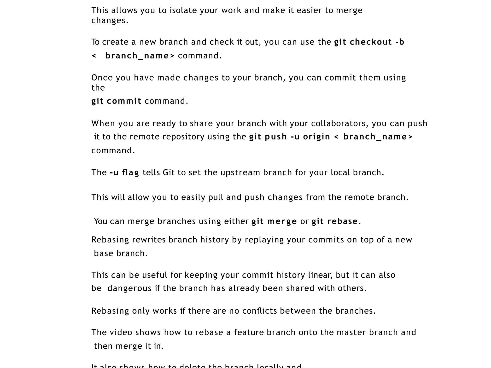 This allows you to isolate your work and make it easier to merge
changes.
To create a new branch and check it out, you can use the git checkout -b
< branch_name> command.
Once you have made changes to your branch, you can commit them using
the
git commit command.
When you are ready to share your branch with your collaborators, you can push
it to the remote repository using the git push -u origin < branch_name>
command.
The -u ﬂ ag tells Git to set the upstream branch for your local branch.
This will allow you to easily pull and push changes from the remote branch.
You can merge branches using either git merge or git rebase.
Rebasing rewrites branch history by replaying your commits on top of a new
base branch.
This can be useful for keeping your commit history linear, but it can also
be dangerous if the branch has already been shared with others.
Rebasing only works if there are no conﬂicts between the branches.
The video shows how to rebase a feature branch onto the master branch and
then merge it in.
 