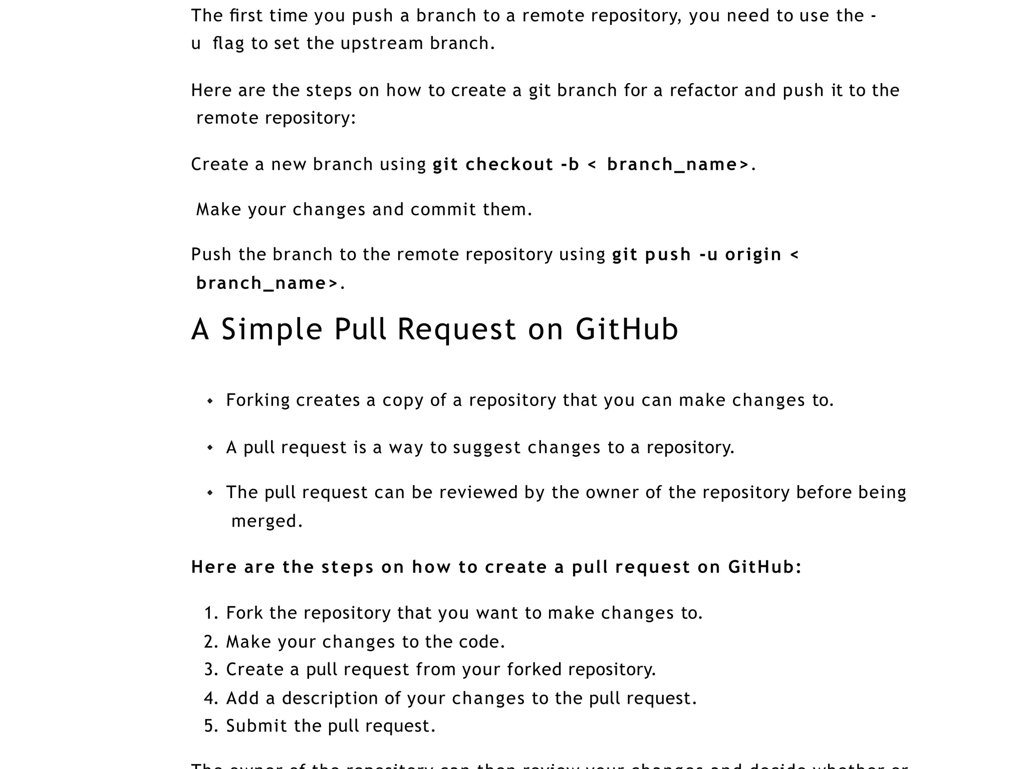 The ﬁrst time you push a branch to a remote repository, you need to use the -
u ﬂag to set the upstream branch.
Here are the steps on how to create a git branch for a refactor and push it to the
remote repository:
Create a new branch using git checkout -b < branch_name>.
Make your changes and commit them.
Push the branch to the remote repository using git push -u origin <
branch_name>.
A Simple Pull Request on GitHub
Forking creates a copy of a repository that you can make changes to.
A pull request is a way to suggest changes to a repository.
The pull request can be reviewed by the owner of the repository before being
merged.
Here are the steps on how to create a pull request on GitHub:
1. Fork the repository that you want to make changes to.
2. Make your changes to the code.
3. Create a pull request from your forked repository.
4. Add a description of your changes to the pull request.
5. Submit the pull request.
 