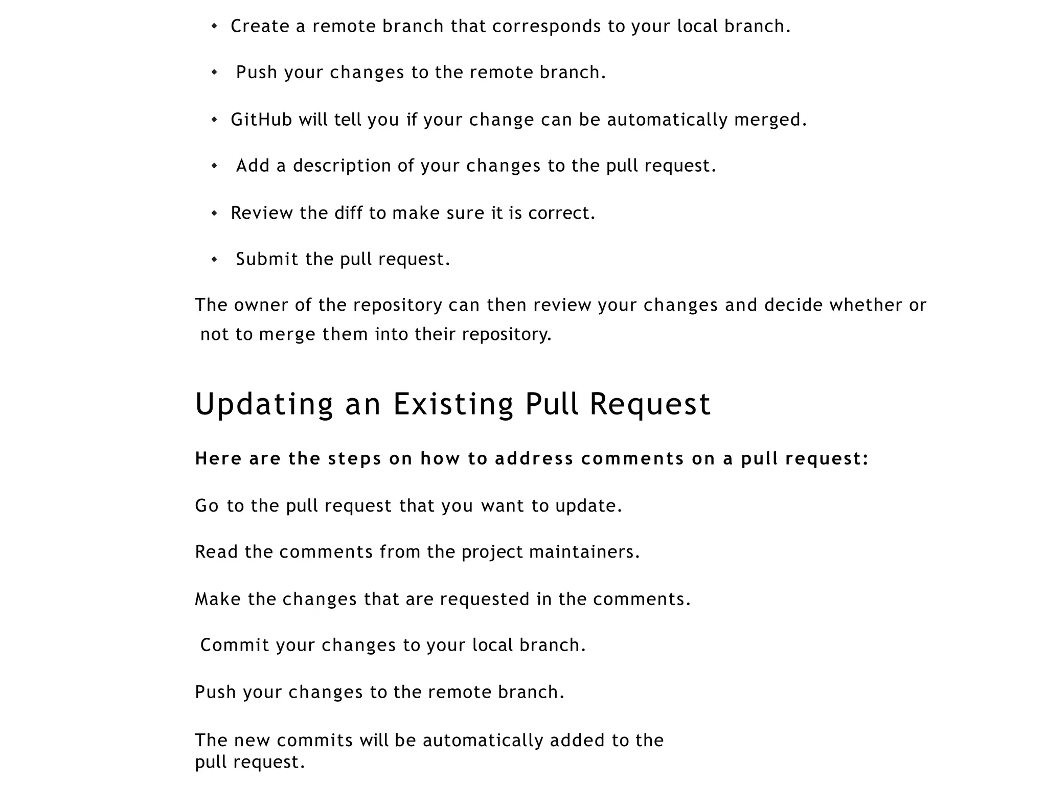 Create a remote branch that corresponds to your local branch.
Push your changes to the remote branch.
GitHub will tell you if your change can be automatically merged.
Add a description of your changes to the pull request.
Review the diff to make sure it is correct.
Submit the pull request.
The owner of the repository can then review your changes and decide whether or
not to merge them into their repository.
Updating an Existing Pull Request
Here are the steps on how to address comments on a pull request:
Go to the pull request that you want to update.
Read the comments from the project maintainers.
Make the changes that are requested in the comments.
Commit your changes to your local branch.
Push your changes to the remote branch.
The new commits will be automatically added to the
pull request.
 