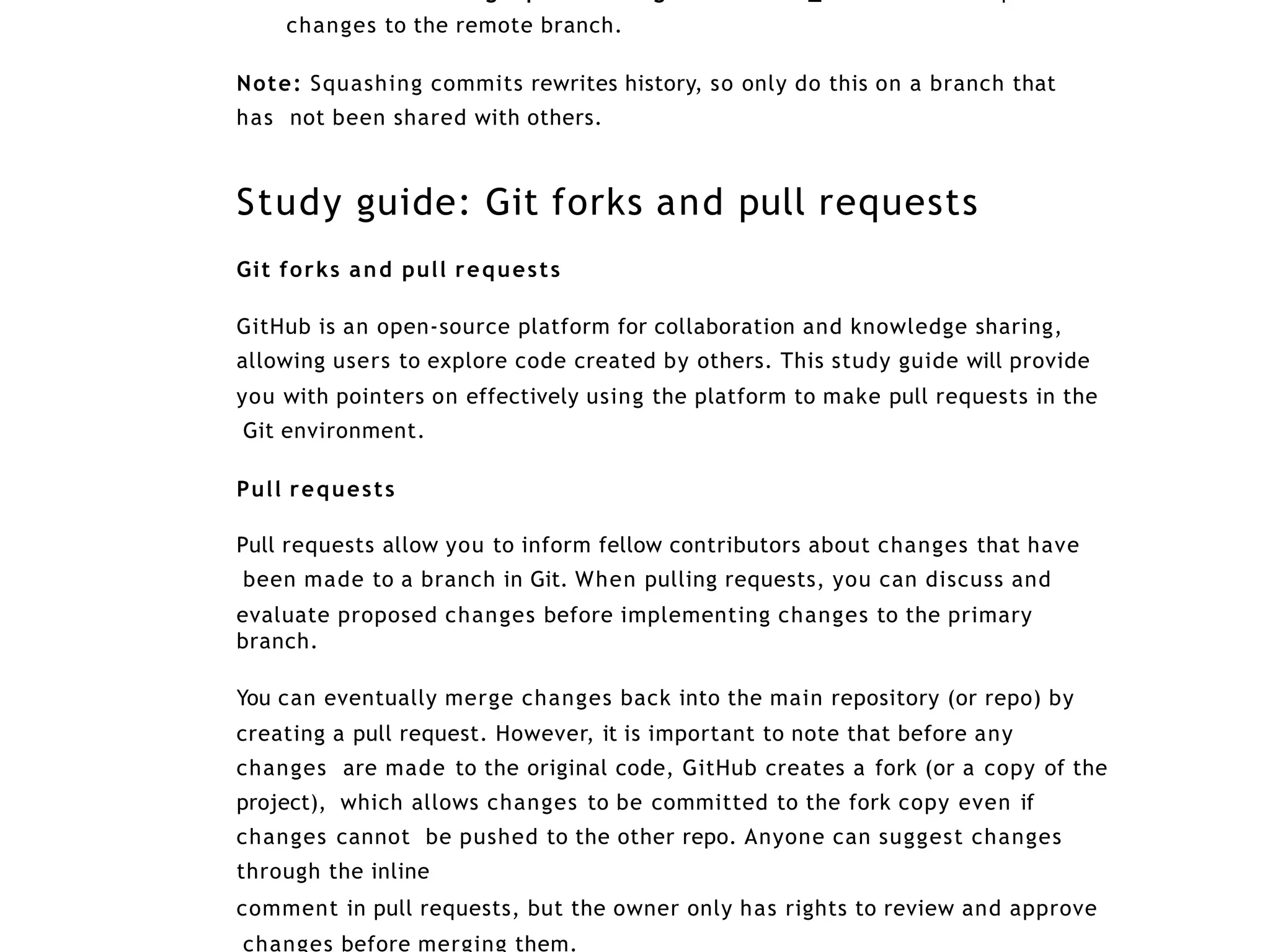 changes to the remote branch.
Note: Squashing commits rewrites history, so only do this on a branch that
has not been shared with others.
Study guide: Git forks and pull requests
Git forks and pull requests
GitHub is an open-source platform for collaboration and knowledge sharing,
allowing users to explore code created by others. This study guide will provide
you with pointers on effectively using the platform to make pull requests in the
Git environment.
Pull requests
Pull requests allow you to inform fellow contributors about changes that have
been made to a branch in Git. When pulling requests, you can discuss and
evaluate proposed changes before implementing changes to the primary
branch.
You can eventually merge changes back into the main repository (or repo) by
creating a pull request. However, it is important to note that before any
changes are made to the original code, GitHub creates a fork (or a copy of the
project), which allows changes to be committed to the fork copy even if
changes cannot be pushed to the other repo. Anyone can suggest changes
through the inline
comment in pull requests, but the owner only has rights to review and approve
changes before merging them.
 