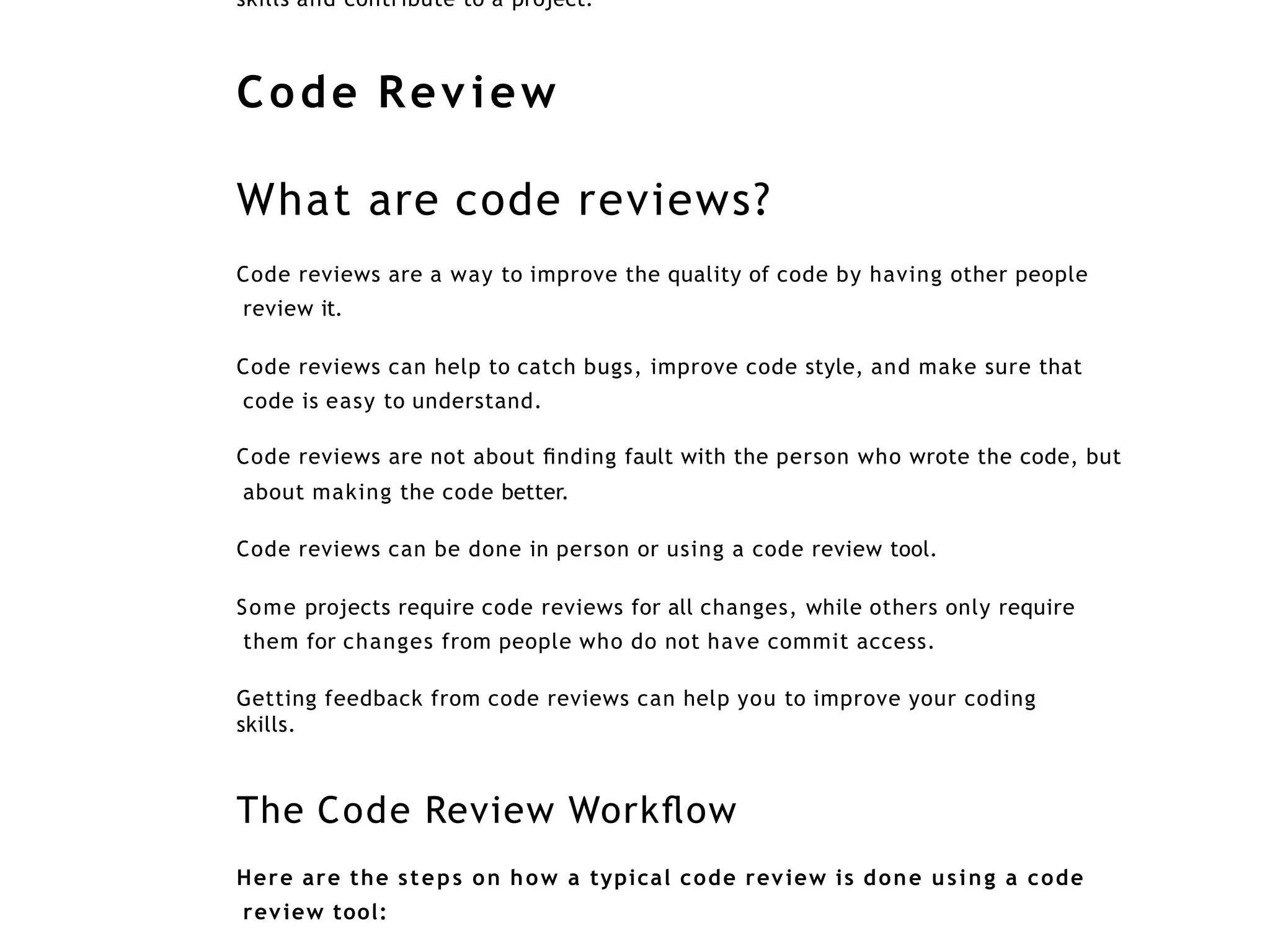 skills and contribute to a project.
Code Review
What are code reviews?
Code reviews are a way to improve the quality of code by having other people
review it.
Code reviews can help to catch bugs, improve code style, and make sure that
code is easy to understand.
Code reviews are not about ﬁnding fault with the person who wrote the code, but
about making the code better.
Code reviews can be done in person or using a code review tool.
Some projects require code reviews for all changes, while others only require
them for changes from people who do not have commit access.
Getting feedback from code reviews can help you to improve your coding
skills.
The Code Review Workﬂow
Here are the steps on how a typical code review is done using a code
review tool:
 