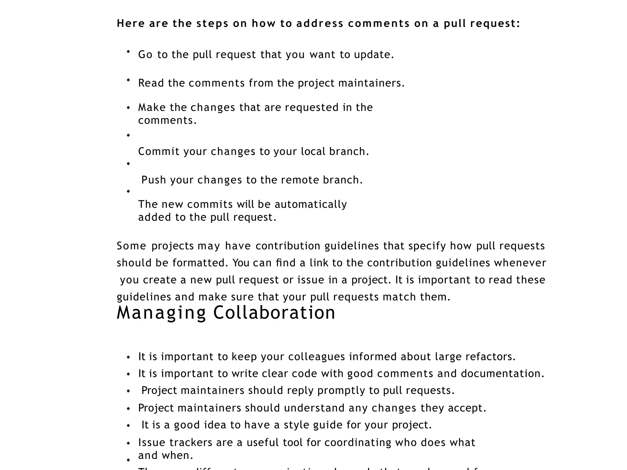 Here are the steps on how to address comments on a pull request:
Go to the pull request that you want to update.
Read the comments from the project maintainers.
Make the changes that are requested in the
comments.
Commit your changes to your local branch.
Push your changes to the remote branch.
The new commits will be automatically
added to the pull request.
Some projects may have contribution guidelines that specify how pull requests
should be formatted. You can ﬁnd a link to the contribution guidelines whenever
you create a new pull request or issue in a project. It is important to read these
guidelines and make sure that your pull requests match them.
Managing Collaboration
It is important to keep your colleagues informed about large refactors.
It is important to write clear code with good comments and documentation.
Project maintainers should reply promptly to pull requests.
Project maintainers should understand any changes they accept.
It is a good idea to have a style guide for your project.
Issue trackers are a useful tool for coordinating who does what
and when.
 