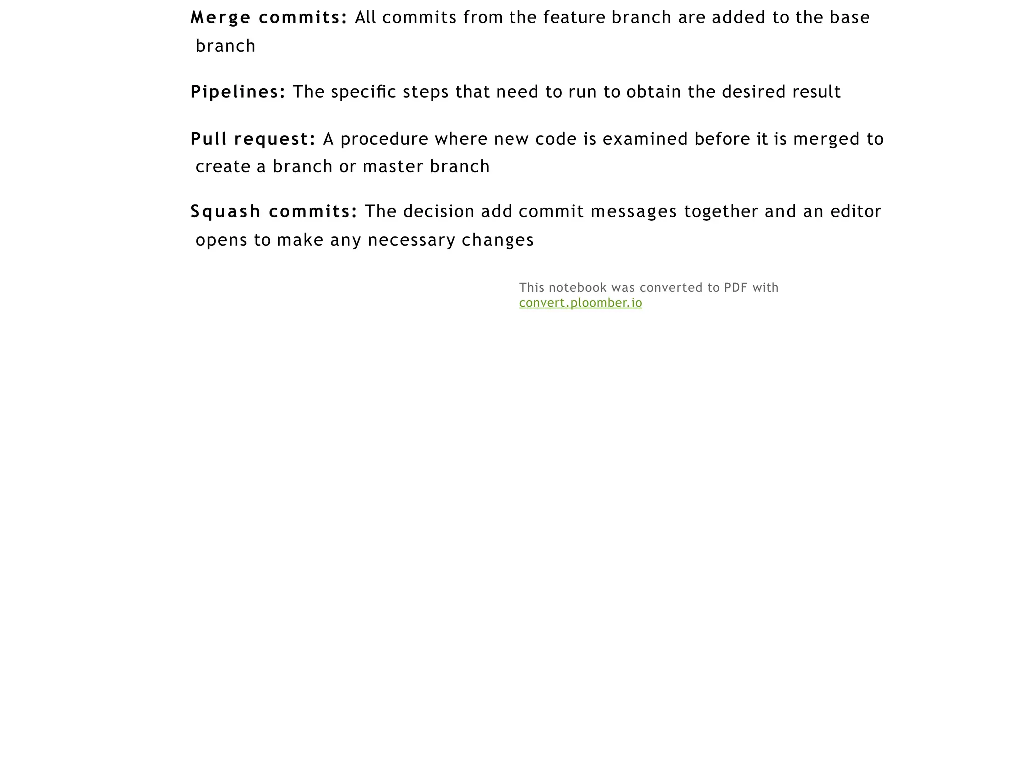 Merge commits: All commits from the feature branch are added to the base
branch
Pipelines: The speciﬁc steps that need to run to obtain the desired result
Pull request: A procedure where new code is examined before it is merged to
create a branch or master branch
Squash commits: The decision add commit messages together and an editor
opens to make any necessary changes
This notebook was converted to PDF with
convert.ploomber.io
 